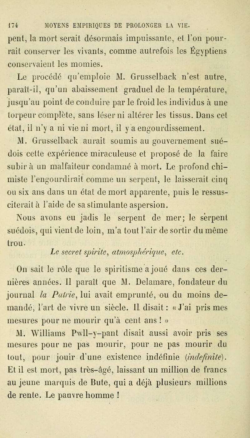 pent, la mort serait désormais impuissante, et l'on pour- rait conserver les vivants, comme autrefois les Égyptiens conservaient les momies. Le procédé qu'emploie M. Grusselback n'est autre, paraît-il, qu'un abaissement graduel de la température, jusqu'au point de conduire par le froid les individus à une torpeur complète, sans léser ni altérer les tissus. Dans cet état, il n'y a ni vie ni mort, il y a engourdissement. M. Grusselback aurait soumis au gouvernement sué- dois cette expérience miraculeuse et proposé de la faire subir à un malfaiteur condamné à mort. Le profond chi- miste l'engourdirait comme un serpent, le laisserait cinq ou six ans dans un état de mort apparente, puis le ressus- citerait à l'aide de sa stimulante aspersion. Nous avons eu jadis le serpent de mer; le serpent suédois, qui vient de loin, m'a tout l'air de sortir du même trou. Le secret spirite, atmosphérique, etc. On sait le rôle que le spiritisme a joué dans ces der- nières années. Il paraît que M. Delamare, fondateur du journal la Pairie, lui avait emprunté, ou du moins de- mandé, Fart de vivre un siècle. Il disait : « J'ai pris mes mesures pour ne mourir qu'à cent ans ! » M. Williams Pwll-y-pant disait aussi avoir pris ses mesures pour ne pas mourir, pour ne pas mourir du tout, pour jouir d'une existence indéfinie (indefinite). Et il est mort, pas très-âgé, laissant un million de francs au jeune marquis de Bute, qui a déjà plusieurs millions de rente. Le pauvre homme !