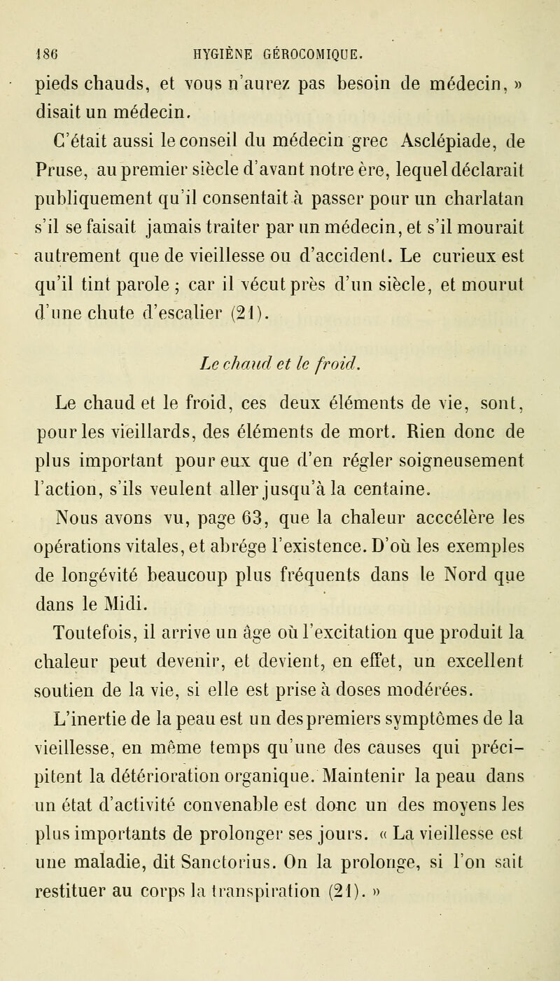 pieds chauds, et vous n'aurez pas besoin de médecin, » disait un médecin. C'était aussi le conseil du médecin grec Asclépiade, de Pruse, au premier siècle d'avant notre ère, lequel déclarait publiquement qu'il consentait à passer pour un charlatan s'il se faisait jamais traiter par un médecin, et s'il mourait autrement que de vieillesse ou d'accident. Le curieux est qu'il tint parole ; car il vécut près d'un siècle, et mourut d'une chute d'escalier (21). Le chaud et le froid. Le chaud et le froid, ces deux éléments de vie, sont, pour les vieillards, des éléments de mort. Rien donc de plus important pour eux que d'en régler soigneusement l'action, s'ils veulent aller jusqu'à la centaine. Nous avons vu, page 63, que la chaleur acccélère les opérations vitales, et abrège l'existence. D'où les exemples de longévité beaucoup plus fréquents dans le Nord que dans le Midi. Toutefois, il arrive un âge où l'excitation que produit la chaleur peut devenir, et devient, en effet, un excellent soutien de la vie, si elle est prise à doses modérées. L'inertie de la peau est un des premiers symptômes de la vieillesse, en même temps qu'une des causes qui préci- pitent la détérioration organique. Maintenir la peau dans un état d'activité convenable est donc un des moyens les plus importants de prolonger ses jours. « La vieillesse est une maladie, dit Sanctorius. On la prolonge, si l'on sait restituer au corps la transpiration (21). »