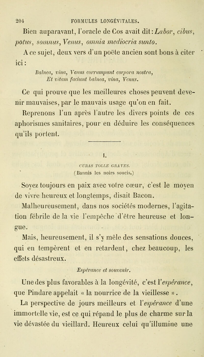 Bien auparavant, l'oracle de Cos avait dit:Labor, cibus, potus, somnus, Venus, omnia mediocria sunto. A ce sujet, deux vers d'un poëte ancien sont bons à citer ici : Balnea, vi?ia, Venus corrumpunt corpora nostra, Et vitam fadmit balnea, vina, Venus. Ce qui prouve que les meilleures choses peuvent deve- nir mauvaises, par le mauvais usage qu'on en fait. Reprenons l'un après l'autre les divers points de ces aphorismes sanitaires, pour en déduire les conséquences qu'ils portent. I. CURAS TOLLE GRAVES. (Bannis les noirs soucis.) Soyez toujours en paix avec votre cœur, c'est le moyen de vivre heureux et longtemps, disait Bacon. Malheureusement, dans nos sociétés modernes, l'agita- tion fébrile delà vie l'empêche d'être heureuse et lon- gue. Mais, heureusement, il s'y mêle des sensations douces, qui en tempèrent et en retardent, chez beaucoup, les effets désastreux. Espérance et souvenir. Une des plus favorables à la longévité, c'est Y espérance, que Pindare appelait « la nourrice de la vieillesse » . La perspective de jours meilleurs et Xespérance d'une immortelle vie, est ce qui répand le plus de charme sur la vie dévastée du vieillard. Heureux celui qu'illumine une