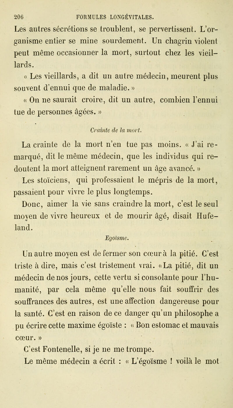 Les autres sécrétions se troublent, se pervertissent. L'or- ganisme entier se mine sourdement. Un chagrin violent peut même occasionner la mort, surtout chez les vieil- lards. « Les vieillards, a dit un autre médecin, meurent plus souvent d'ennui que de maladie. » « On ne saurait croire, dit un autre, combien l'ennui tue de personnes âgées. » Crainte de la mort. La crainte de la mort n'en tue pas moins. « J'ai re- marqué, dit le même médecin, que les individus qui re- doutent la mort atteignent rarement un âge avancé. » Les stoïciens, qui professaient le mépris de la mort, passaient pour vivre le plus longtemps. Donc, aimer la vie sans craindre la mort, c'est le seul moyen de vivre heureux et de mourir âgé, disait Hufe- land. Egoïsme. Un autre moyen est de fermer son cœur à la pitié. C'est triste à dire, mais c'est tristement vrai, a La pitié, dit un médecin de nos jours, cette vertu si consolante pour l'hu- manité, par cela même qu'elle nous fait souffrir des souffrances des autres, est une affection dangereuse pour la santé. C'est en raison de ce danger qu'un philosophe a pu écrire cette maxime égoïste : « Bon estomac et mauvais cœur. » C'est Fontenelle, si je ne me trompe. Le même médecin a écrit : « L'égoïsme ! voilà le mot