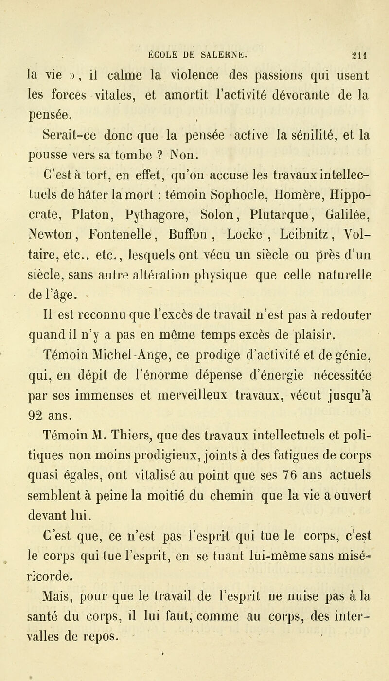 la vie », il calme la violence des passions qui usent les forces vitales, et amortit l'activité dévorante de la pensée. Serait-ce donc que la pensée active la sénilité, et la pousse vers sa tombe ? Non. C'est à tort, en effet, qu'on accuse les travaux intellec- tuels de hâter la mort : témoin Sophocle, Homère, Hippo- crate, Platon, Pythagore, Solon, Plutarque, Galilée, Newton , Fontenelle, Buffon , Locke , Leibnitz , Vol- taire, etc., etc., lesquels ont vécu un siècle ou près d'un siècle, sans autre altération physique que celle naturelle de l'âge. Il est reconnu que l'excès de travail n'est pas à redouter quand il n'y a pas en même temps excès de plaisir. Témoin Michel-Ange, ce prodige d'activité et de génie, qui, en dépit de l'énorme dépense d'énergie nécessitée par ses immenses et merveilleux travaux, vécut jusqu'à 92 ans. Témoin M. Thiers, que des travaux intellectuels et poli- tiques non moins prodigieux, joints à des fatigues de corps quasi égales, ont vitalisé au point que ses 76 ans actuels semblent à peine la moitié du chemin que la vie a ouvert devant lui. C'est que, ce n'est pas l'esprit qui tue le corps, c'est le corps qui tue l'esprit, en se tuant lui-même sans misé- ricorde. Mais, pour que le travail de l'esprit ue nuise pas a la santé du corps, il lui faut, comme au corps, des inter- valles de repos.