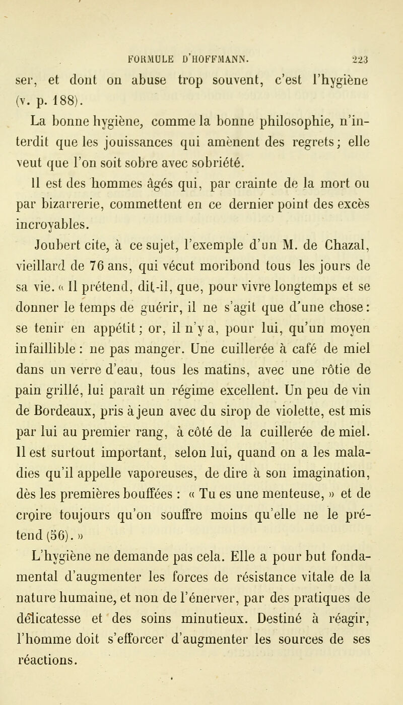 ser, et dont on abuse trop souvent, c'est l'hygiène (v. p. 188). La bonne hygiène, comme la bonne philosophie, n'in- terdit que les jouissances qui amènent des regrets ; elle veut que l'on soit sobre avec sobriété. 11 est des hommes âgés qui, par crainte de la mort ou par bizarrerie, commettent en ce dernier point des excès incroyables. Joubert cite, à ce sujet, l'exemple d'un M. de Chazal, vieillard de 76 ans, qui vécut moribond tous les jours de sa vie. a 11 prétend, dit-il, que, pour vivre longtemps et se donner le temps de guérir, il ne s'agit que d'une chose : se tenir en appétit ; or, il n'y a, pour lui, qu'un moyen infaillible : ne pas manger. Une cuillerée à café de miel dans un verre d'eau, tous les matins, avec une rôtie de pain grillé, lui paraît un régime excellent. Un peu de vin de Bordeaux, pris à jeun avec du sirop de violette, est mis par lui au premier rang, à côté de la cuillerée de miel. 11 est surtout important, selon lui, quand on a les mala- dies qu'il appelle vaporeuses, de dire à son imagination, dès les premières bouffées : « Tu es une menteuse, » et de croire toujours qu'on souffre moins qu'elle ne le pré- tend (56).» L'hygiène ne demande pas cela. Elle a pour but fonda- mental d'augmenter les forces de résistance vitale de la nature humaine, et non de l'énerver, par des pratiques de délicatesse et des soins minutieux. Destiné à réagir, l'homme doit s'efforcer d'augmenter les sources de ses réactions.