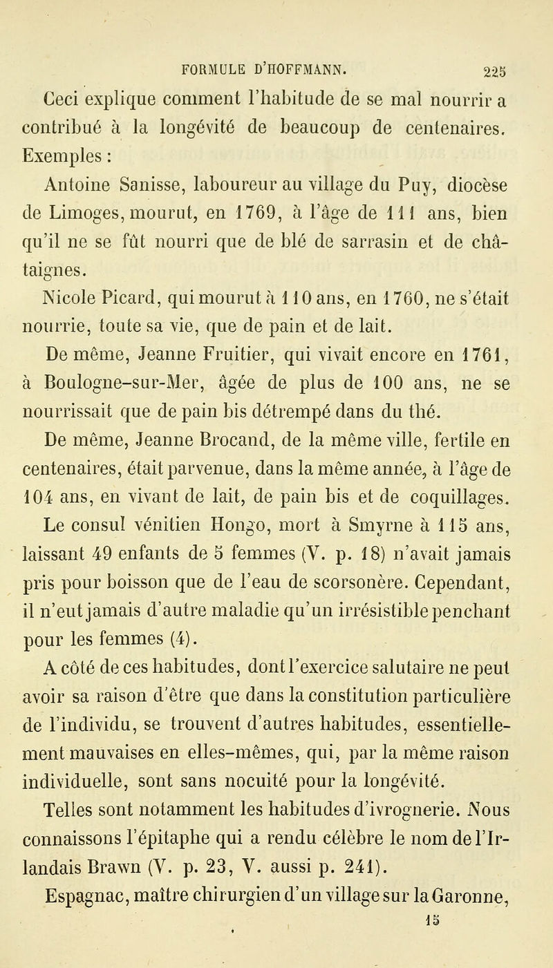 Ceci explique comment l'habitude de se mal nourrir a contribué à la longévité de beaucoup de centenaires. Exemples : Antoine Sanisse, laboureur au village du Puy, diocèse de Limoges, mourut, en 1769, à l'âge de 11 i ans, bien qu'il ne se fût nourri que de blé de sarrasin et de châ- taignes. Nicole Picard, qui mourut à 110 ans, en 1760, ne s'était nourrie, toute sa vie, que de pain et de lait. De même, Jeanne Fruitier, qui vivait encore en 1761, à Boulogne-sur-Mer, âgée de plus de 100 ans, ne se nourrissait que de pain bis détrempé dans du thé. De même, Jeanne Brocand, de la même ville, fertile en centenaires, était parvenue, dans la même année, à l'âge de 104 ans, en vivant de lait, de pain bis et de coquillages. Le consul vénitien Hongo, mort à Smyrne à 115 ans, laissant 49 enfants de 5 femmes (V. p. 18) n'avait jamais pris pour boisson que de l'eau de scorsonère. Cependant, il n'eut jamais d'autre maladie qu'un irrésistible penchant pour les femmes (4). A côté de ces habitudes, dont l'exercice salutaire ne peut avoir sa raison d'être que dans la constitution particulière de l'individu, se trouvent d'autres habitudes, essentielle- ment mauvaises en elles-mêmes, qui, par la même raison individuelle, sont sans nocuité pour la longévité. Telles sont notamment les habitudes d'ivrognerie. Nous connaissons l'épitaphe qui a rendu célèbre le nom de l'Ir- landais Brawn (V. p. 23, V. aussi p. 241). Espagnac, maître chirurgien d'un village sur la Garonne, 15