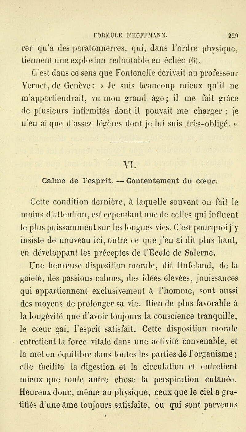 rer qu'à des paratonnerres, qui, dans l'ordre physique, tiennent une explosion redoutable en échec (6). C'est dans ce sens que Fontenelle écrivait au professeur Vernet, de Genève: « Je suis beaucoup mieux qu'il ne m'appartiendrait, vu mon grand âge; il me fait grâce de plusieurs infirmités dont il pouvait me charger ; je n'en ai que d'assez légères dont je lui suis très-obligé. » VI. Calme de l'esprit. — Contentement du cœur. Cette condition dernière, à laquelle souvent on fait le moins d'attention, est cependant une de celles qui influent le plus puissamment sur les longues vies. C'est pourquoi j'y insiste de nouveau ici, outre ce que j'en ai dit plus haut, en développant les préceptes de l'École de Salerne. Une heureuse disposition morale, dit Hufeland, de la gaieté, des passions calmes, des idées élevées, jouissances qui appartiennent exclusivement à l'homme, sont aussi des moyens de prolonger sa vie. Rien de plus favorable à la longévité que d'avoir toujours la conscience tranquille, le cœur gai, l'esprit satisfait. Cette disposition morale entretient la force vitale dans une activité convenable, et la met en équilibre dans toutes les parties de l'organisme ; elle facilite la digestion et la circulation et entretient mieux que toute autre chose la perspiration cutanée. Heureux donc, même au physique, ceux que le ciel a gra- tifiés d'une âme toujours satisfaite, ou qui sont parvenus