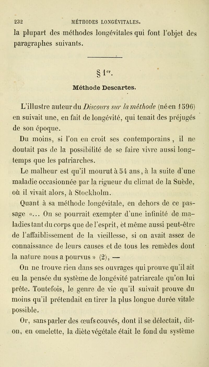 la plupart des méthodes longévitales qui font l'objet des paragraphes suivants. §\ er Méthode Descartes. L'illustre auteur du Discours sur la méthode (né en 1596) en suivait une, en fait de longévité, qui tenait des préjugés de son époque. Du moins, si l'on en croit ses contemporains , il ne doutait pas de la possibilité de se faire vivre aussi long- temps que les patriarches. Le malheur est qu'il mourut à 54 ans, à la suite d'une maladie occasionnée par la rigueur du climat de la Suède, où il vivait alors, à Stockholm. Quant à sa méthode longévitale, en dehors de ce pas- sage «... On se pourrait exempter d'une infinité de ma- ladies tant du corps que del'esprit, et même aussi peut-être de l'affaiblissement de la vieillesse, si on avait assez de connaissance de leurs causes et de tous les remèdes dont la nature nous a pourvus » (2), — On ne trouve rien dans ses ouvrages qui prouve qu'il ait eu la pensée du système de longévité patriarcale qu'on lui prête. Toutefois, le genre de vie qu'il suivait prouve du moins qu'il prétendait en tirer la plus longue durée vitale possible. Or, sans parler des œufs couvés, dont il se délectait, dit- on, en omelette, la diète végétale était le fond du système