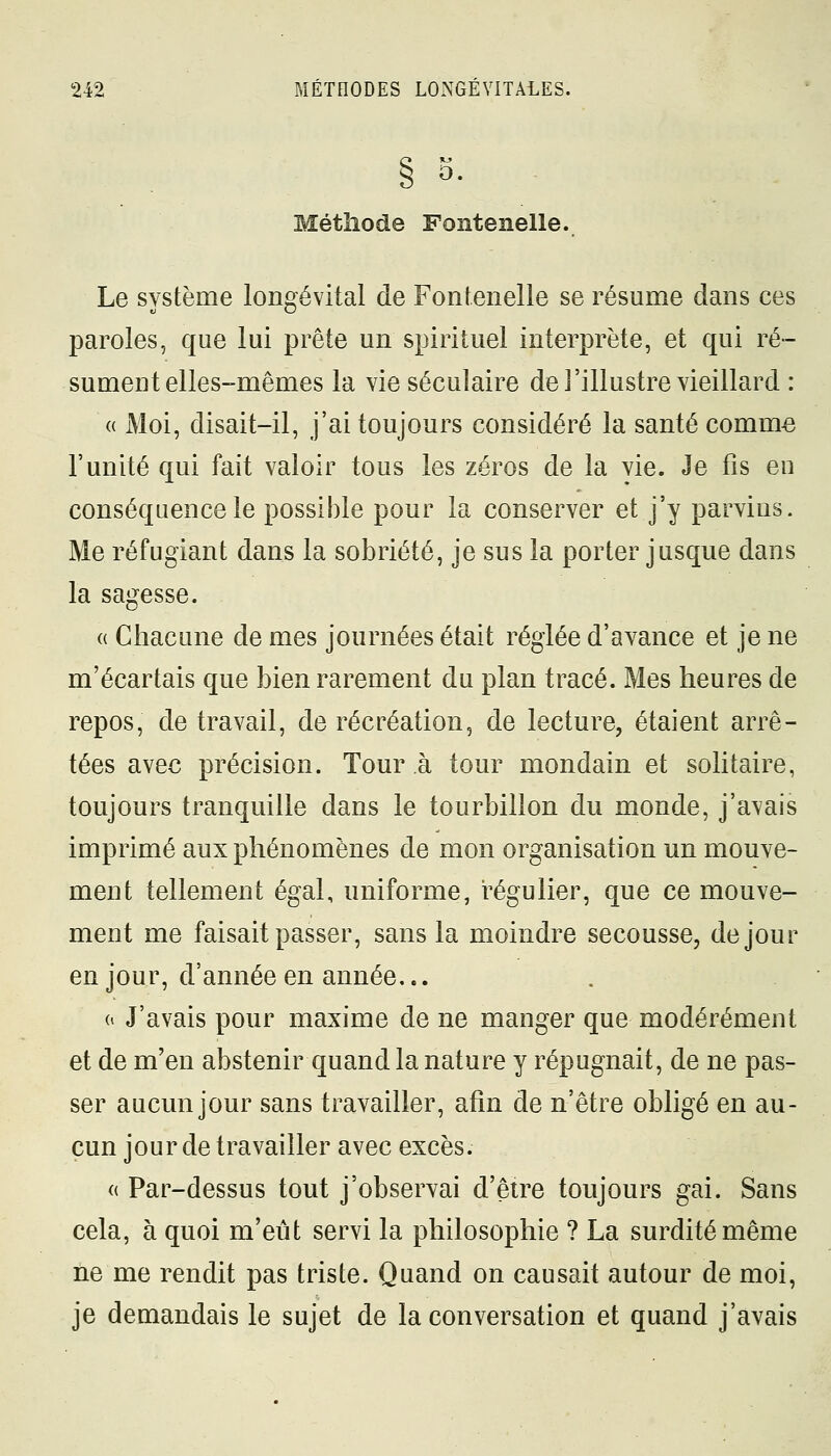 0. Méthode Fontenelle. Le système longévital de Fontenelle se résume dans ces paroles, que lui prête un spirituel interprète, et qui ré- sument elles-mêmes la vie séculaire de l'illustre vieillard : « Moi, disait-il, j'ai toujours considéré la santé comme l'unité qui fait valoir tous les zéros de la vie. Je fis eu conséquence le possible pour la conserver et j'y parvins. Me réfugiant dans la sobriété, je sus la porter jusque dans la sagesse. « Chacune de mes journées était réglée d'avance et je ne m'écartais que bien rarement du plan tracé. Mes heures de repos, de travail, de récréation, de lecture, étaient arrê- tées avec précision. Tour à tour mondain et solitaire, toujours tranquille dans le tourbillon du monde, j'avais imprimé aux phénomènes de mon organisation un mouve- ment tellement égal, uniforme, régulier, que ce mouve- ment me faisait passer, sans la moindre secousse, de jour en jour, d'année en année... o J'avais pour maxime de ne manger que modérément et de m'en abstenir quand la nature y répugnait, de ne pas- ser aucun jour sans travailler, afin de n'être obligé en au- cun jour de travailler avec excès. « Par-dessus tout j'observai d'être toujours gai. Sans cela, à quoi m'eût servi la philosophie ? La surdité même ne me rendit pas triste. Quand on causait autour de moi, je demandais le sujet de la conversation et quand j'avais