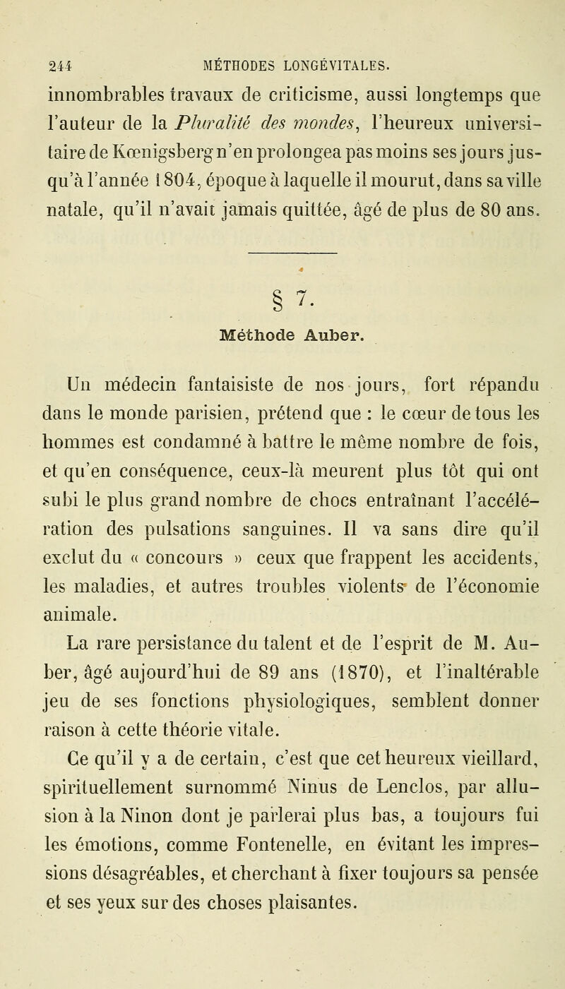 innombrables travaux de criticisme, aussi longtemps que l'auteur de la Pluralité des mondes, l'heureux universi- taire de Kœnigsberg n'en prolongea pas moins ses jours jus- qu'à l'année î 804, époque à laquelle il mourut, dans sa ville natale, qu'il n'avait jamais quittée, âgé de plus de 80 ans. 7. Méthode Auber. Un médecin fantaisiste de nos jours, fort répandu dans le monde parisien, prétend que : le cœur de tous les hommes est condamné à battre le même nombre de fois, et qu'en conséquence, ceux-là meurent plus tôt qui ont subi le plus grand nombre de chocs entraînant l'accélé- ration des pulsations sanguines. Il va sans dire qu'il exclut du « concours » ceux que frappent les accidents, les maladies, et autres troubles violents de l'économie animale. La rare persistance du talent et de l'esprit de M. Au- ber, âgé aujourd'hui de 89 ans (1870), et l'inaltérable jeu de ses fonctions physiologiques, semblent donner raison à cette théorie vitale. Ce qu'il y a de certain, c'est que cet heureux vieillard, spirituellement surnommé Ninus de Lenclos, par allu- sion à la Ninon dont je parlerai plus bas, a toujours fui les émotions, comme Fontenelle, en évitant les impres- sions désagréables, et cherchant à fixer toujours sa pensée et ses yeux sur des choses plaisantes.