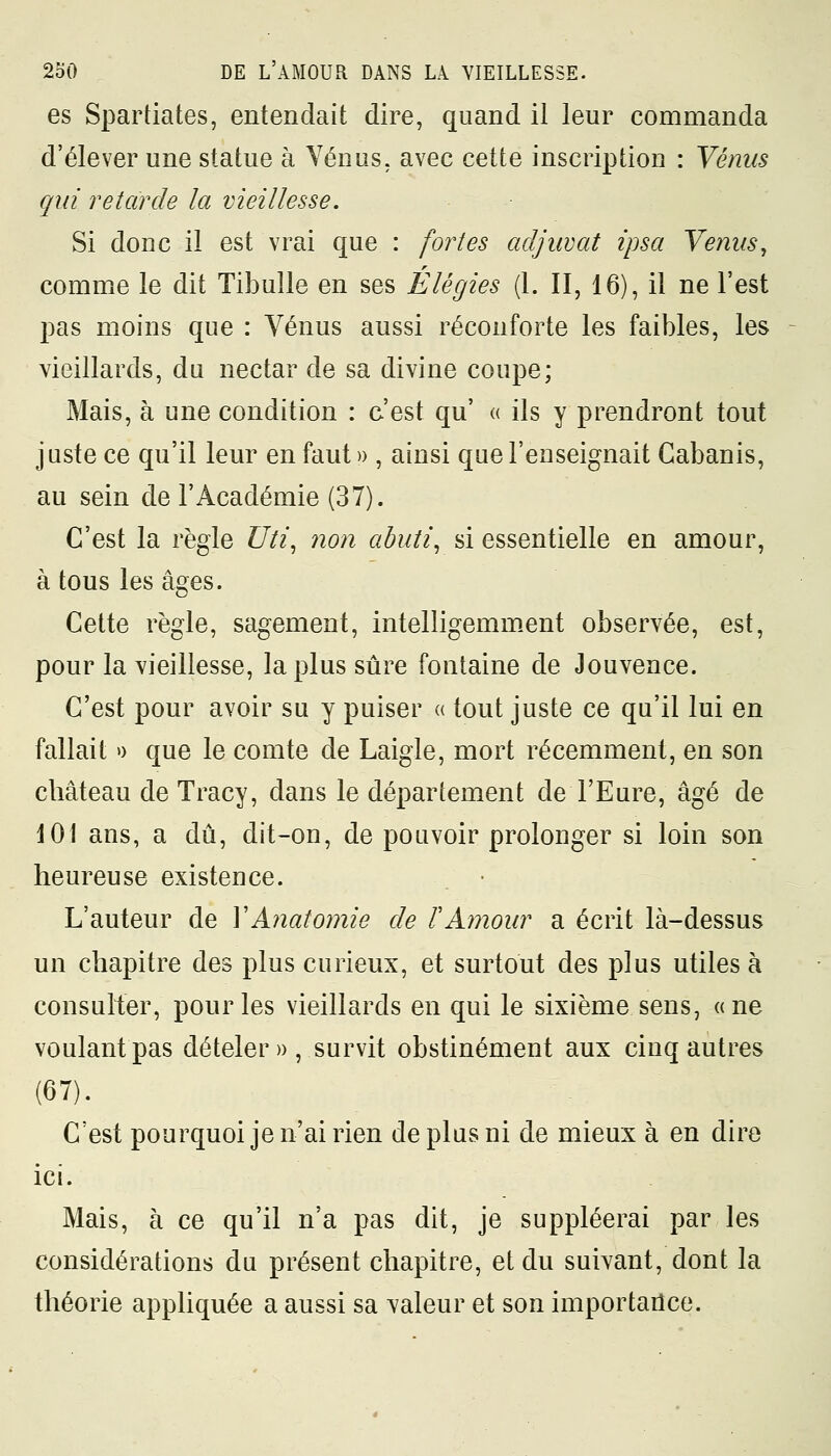 es Spartiates, entendait dire, quand il leur commanda d'élever une statue à Venus, avec cette inscription : Vénus qui retarde la vieillesse. Si donc il est vrai que : fortes adjuvat ipsa Venus, comme le dit Tibulle en ses Elégies (1. II, 16), il ne l'est pas moins que : Vénus aussi réconforte les faibles, les vieillards, du nectar de sa divine coupe; Mais, à une condition : c'est qu' « ils y prendront tout juste ce qu'il leur en faut» , ainsi que l'enseignait Cabanis, au sein de l'Académie (37). C'est la règle Uti, non abuti, si essentielle en amour, à tous les âges. Cette règle, sagement, intelligemment observée, est, pour la vieillesse, la plus sûre fontaine de Jouvence. C'est pour avoir su y puiser « tout juste ce qu'il lui en fallait » que le comte de Laigle, mort récemment, en son château de Tracy, dans le département de l'Eure, âgé de 101 ans, a dû, dit-on, de pouvoir prolonger si loin son heureuse existence. L'auteur de YAnatomie de ïAmour a écrit là-dessus un chapitre des plus curieux, et surtout des plus utiles à consulter, pour les vieillards en qui le sixième sens, «ne voulant pas dételer» , survit obstinément aux cinq autres (67). C'est pourquoi je n'ai rien de plus ni de mieux à en dire ici. Mais, à ce qu'il n'a pas dit, je suppléerai par les considérations du présent chapitre, et du suivant, dont la théorie appliquée a aussi sa valeur et son importance.