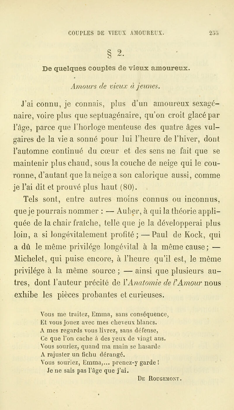 § 2. De quelques couples de vieux amoureux. Amours de vieux à jeunes. J'ai connu, je connais, plus d'un amoureux sexagé- naire, voire plus que septuagénaire, qu'on croit glacé par l'âge, parce que l'horloge menteuse des quatre âges vul- gaires de la vie a sonné pour lui l'heure de l'hiver, dont l'automne continué du cœur et des sens ne fait que se maintenir plus chaud, sous la couche de neige qui le cou- ronne, d'autant que la neige a son calorique aussi, comme je l'ai dit et prouvé plus haut (80). Tels sont, entre autres moins connus ou inconnus, que je pourrais nommer : — Auber, à qui la théorie appli- quée de la chair fraîche, telle que je la développerai plus loin, a si longévitalement profité; —Paul de Kock, qui a dû le même privilège longévital à la même cause ; — Michelet, qui puise encore, à l'heure qu'il est, le même privilège à la même source ; — ainsi que plusieurs au- tres, dont l'auteur précité de YAnatomie de VAmour nous exhibe les pièces probantes et curieuses. Vous me traitez, Emma, sans conséquence., Et vous jouez avec mes cheveux blancs. A mes regards vous livrez, sans défense, Ce que l'on cache à des yeux de vingt ans. Vous souriez, quand ma main se hasarde A rajuster un fichu dérangé. Vous souriez, Emma,... prenez-y garde I Je ne sais pas l'âge que j'ai. De Rougemont.