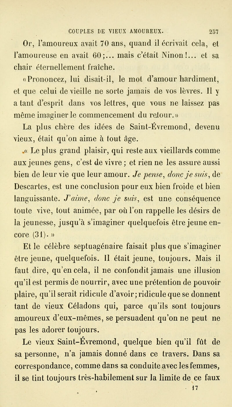 Or, l'amoureux avait 70 ans, quand il écrivait cela, et l'amoureuse en avait 60;... mais c'était Ninon!... et sa chair éternellement fraîche. «Prononcez, lui disait-il, le mot d'amour hardiment, et que celui de vieille ne sorte jamais de vos lèvres. 11 y a tant d'esprit dans vos lettres, que vous ne laissez pas même imaginer le commencement du relour.» La plus chère des idées de Saint-Évremond, devenu vieux, était qu'on aime à tout âge. .« Le plus grand plaisir, qui reste aux vieillards comme aux jeunes gens, c'est de vivre ; et rien ne les assure aussi bien de leur vie que leur amour. Je pense, donc je suis, de Descartes, est une conclusion pour eux bien froide et bien languissante. J'aime, donc je suis, est une conséquence toute vive, tout animée, par où l'on rappelle les désirs de la jeunesse, jusqu'à s'imaginer quelquefois être jeune en- core (31). » Et le célèbre septuagénaire faisait plus que s'imaginer être jeune, quelquefois. Il était jeune, toujours. Mais il faut dire, qu'en cela, il ne confondit jamais une illusion qu'il est permis de nourrir, avec une prétention de pouvoir plaire, qu'il serait ridicule d'avoir; ridicule que se donnent tant de vieux Céladons qui, parce qu'ils sont toujours amoureux d'eux-mêmes, se persuadent qu'on ne peut ne pas les adorer toujours. Le vieux Saint-Evremond, quelque bien qu'il fût de sa personne, n'a jamais donné dans ce travers. Dans sa correspondance, comme dans sa conduite avec les femmes, il se tint toujours très-habilement sur la limite de ce faux