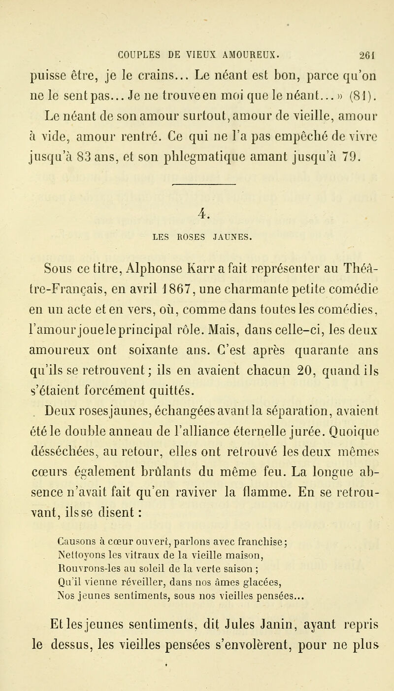 puisse être, je le crains... Le néant est bon, parce qu'on ne le sent pas... Je ne trouve en moi que le néant... » (81). Le néant de son amour surtout, amour de vieille, amour à vide, amour rentré. Ce qui ne l'a pas empêché de vivre jusqu'à 83 ans, et son phlegmatique amant jusqu'à 79. 4. LES ROSES JAUNES. Sous ce titre, Alphonse Karr a fait représenter au Théâ- tre-Français, en avril 1867, une charmante petite comédie en un acte et en vers, où, comme dans toutes les comédies, l'amour joueleprincipal rôle. Mais, dans celle-ci, les deux amoureux ont soixante ans. C'est après quarante ans qu'ils se retrouvent ; ils en avaient chacun 20, quand ils s'étaient forcément quittés. Deux rosesjaunes, échangées avant la séparation, avaient été le double anneau de l'alliance éternelle jurée. Quoique desséchées, au retour, elles ont retrouvé les deux mêmes coeurs également brûlants du même feu. La longue ab- sence n'avait fait qu'en raviver la flamme. En se retrou- vant, ils se disent : Causons à cœur ouvert, parlons avec franchise; Nettoyons les vitraux de la vieille maison, Rouvrons-les au soleil de la verte saison ; Qu'il vienne réveiller, dans nos âmes glacées, Nos jeunes sentiments, sous nos vieilles pensées... Et les jeunes sentiments, dit Jules Janin, ayant repris le dessus, les vieilles pensées s'envolèrent, pour ne plus