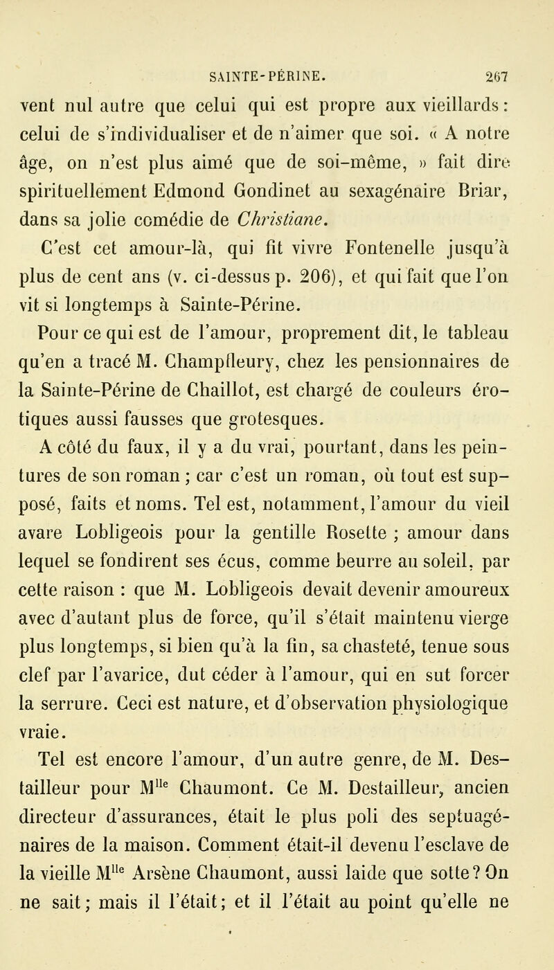 vent nul autre que celui qui est propre aux vieillards : celui de s'individualiser et de n'aimer que soi. « A notre âge, on n'est plus aimé que de soi-même, » fait dire spirituellement Edmond Gondinet au sexagénaire Briar, dans sa jolie comédie de Christiane. C'est cet amour-là, qui fit vivre Fontenelle jusqu'à plus de cent ans (v. ci-dessus p. 206), et qui fait que l'on vit si longtemps à Sainte-Périne. Pour ce qui est de l'amour, proprement dit, le tableau qu'en a tracé M. Champfleury, chez les pensionnaires de la Sainte-Périne de Chaillot, est chargé de couleurs ero- tiques aussi fausses que grotesques. A côté du faux, il y a du vrai, pourtant, dans les pein- tures de son roman ; car c'est un roman, où tout est sup- posé, faits et noms. Tel est, notamment, l'amour du vieil avare Lobligeois pour la gentille Rosette ; amour dans lequel se fondirent ses écus, comme beurre au soleil, par cette raison : que M. Lobligeois devait devenir amoureux avec d'autant plus de force, qu'il s'était maintenu vierge plus longtemps, si bien qu'à la fin, sa chasteté, tenue sous clef par l'avarice, dut céder à l'amour, qui en sut forcer la serrure. Ceci est nature, et d'observation physiologique vraie. Tel est encore l'amour, d'un autre genre, de M. Des- tailleur pour MUe Chaumont. Ce M. Destailleur, ancien directeur d'assurances, était le plus poli des septuagé- naires de la maison. Comment était-il devenu l'esclave de la vieille Mlle Arsène Chaumont, aussi laide que sotte? On ne sait; mais il l'était; et il Tétait au point qu'elle ne