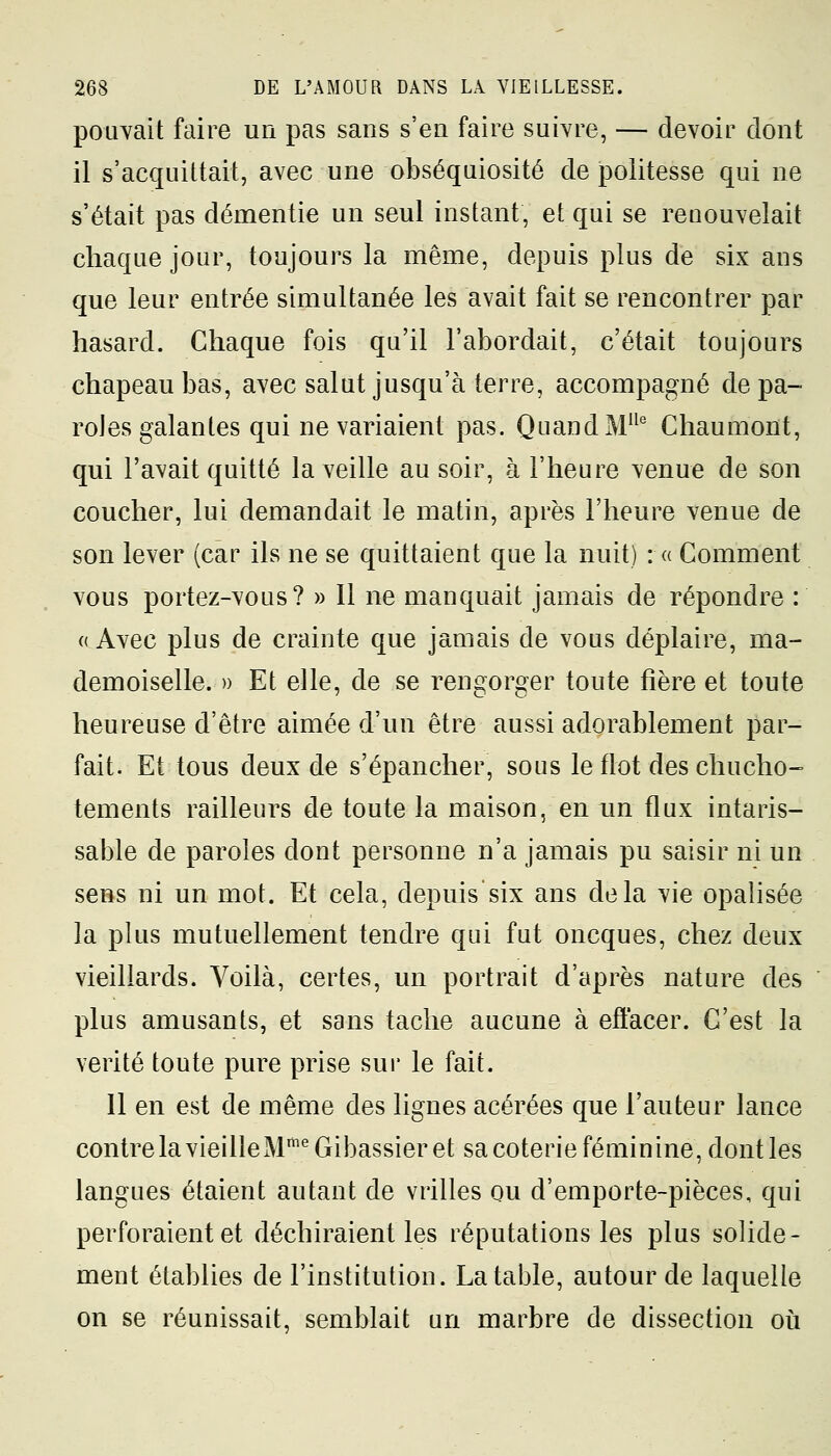 pouvait faire un pas sans s'en faire suivre, — devoir dont il s'acquittait, avec une obséquiosité de politesse qui ne s'était pas démentie un seul instant, et qui se renouvelait chaque jour, toujours la même, depuis plus de six ans que leur entrée simultanée les avait fait se rencontrer par hasard. Chaque fois qu'il l'abordait, c'était toujours chapeau bas, avec salut jusqu'à terre, accompagné de pa- roles galantes qui ne variaient pas. Quand MIle Chaumont, qui l'avait quitté la veille au soir, à l'heure venue de son coucher, lui demandait le matin, après l'heure venue de son lever (car ils ne se quittaient que la nuit) :« Comment vous portez-vous? » Il ne manquait jamais de répondre : « Avec plus de crainte que jamais de vous déplaire, ma- demoiselle. » Et elle, de se rengorger toute fîère et toute heureuse d'être aimée d'un être aussi adorablement par- fait. Et tous deux de s'épancher, sous le flot des chucho- tements railleurs de toute la maison, en un flux intaris- sable de paroles dont personne n'a jamais pu saisir ni un sens ni un mot. Et cela, depuis six ans delà vie opalisée la plus mutuellement tendre qui fut oncques, chez deux vieillards. Voilà, certes, un portrait d'après nature des plus amusants, et sans tache aucune à effacer. C'est la vérité toute pure prise sur le fait. 11 en est de même des lignes acérées que l'auteur lance contre la vieille Mnie Gibassier et sa coterie féminine, dont les langues étaient autant de vrilles ou d'emporte-pièces, qui perforaient et déchiraient les réputations les plus solide- ment établies de l'institution. La table, autour de laquelle on se réunissait, semblait un marbre de dissection où