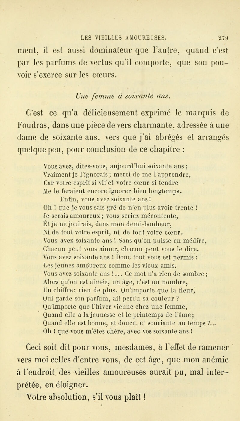 ment, il est aussi dominateur que l'autre, quand c'est par les parfums de vertus qu'il comporte, que son pou- voir s'exerce sur les cœurs. Une femme à soixante ans. C'est ce qu'a délicieusement exprimé le marquis de Foudras, dans une pièce de vers charmante, adressée à une dame de soixante ans, vers que j'ai abrégés et arrangés quelque peu, pour conclusion de ce chapitre : Vous avez, dites-vous, aujourd'hui soixante ans; Vraiment je l'ignorais; merci de me l'apprendre, Car votre esprit si vif et votre cœur si tendre Me le feraient encore ignorer bien longtemps. Enfin, vous avez soixante ans ! Oh ! que je vous sais gré de n'en plus avoir trente ! Je serais amoureux ; vous seriez mécontente, Et je ne jouirais, dans mon demi-bonheur, Ni de toul votre esprit, ni de tout votre cœur. Vous avez soixante ans ! Sans qu'on puisse en médire, Chacun peut vous aimer, chacun peut vous le dire. Vous avez soixante ans ! Donc tout vous est permis : Les jeunes amoureux comme les vieux amis. Vous avez soixante ans !... Ce mot n'a rien de sombre ; Alors qu'on est aimée, un âge, c'est un nombre, Un chiffre; rien de plus. Qu'importe que la fleur, Qui garde son parfum, ait perdu sa couleur ? Qu'importe que l'hiver vienne chez une femme, Quand elle a la jeunesse et le printemps de l'âme; Quand elle est bonne, et douce, et souriante au temps ?... Oh ! que vous m'êtes chère, avec vos soixante ans ! Ceci soit dit pour vous, mesdames, à l'effet de ramener vers moi celles d'entre vous, de cet âge, que mon anémie à l'endroit des vieilles amoureuses aurait pu, mal inter- prétée, en éloigner. Votre absolution, s'il vous plaît !