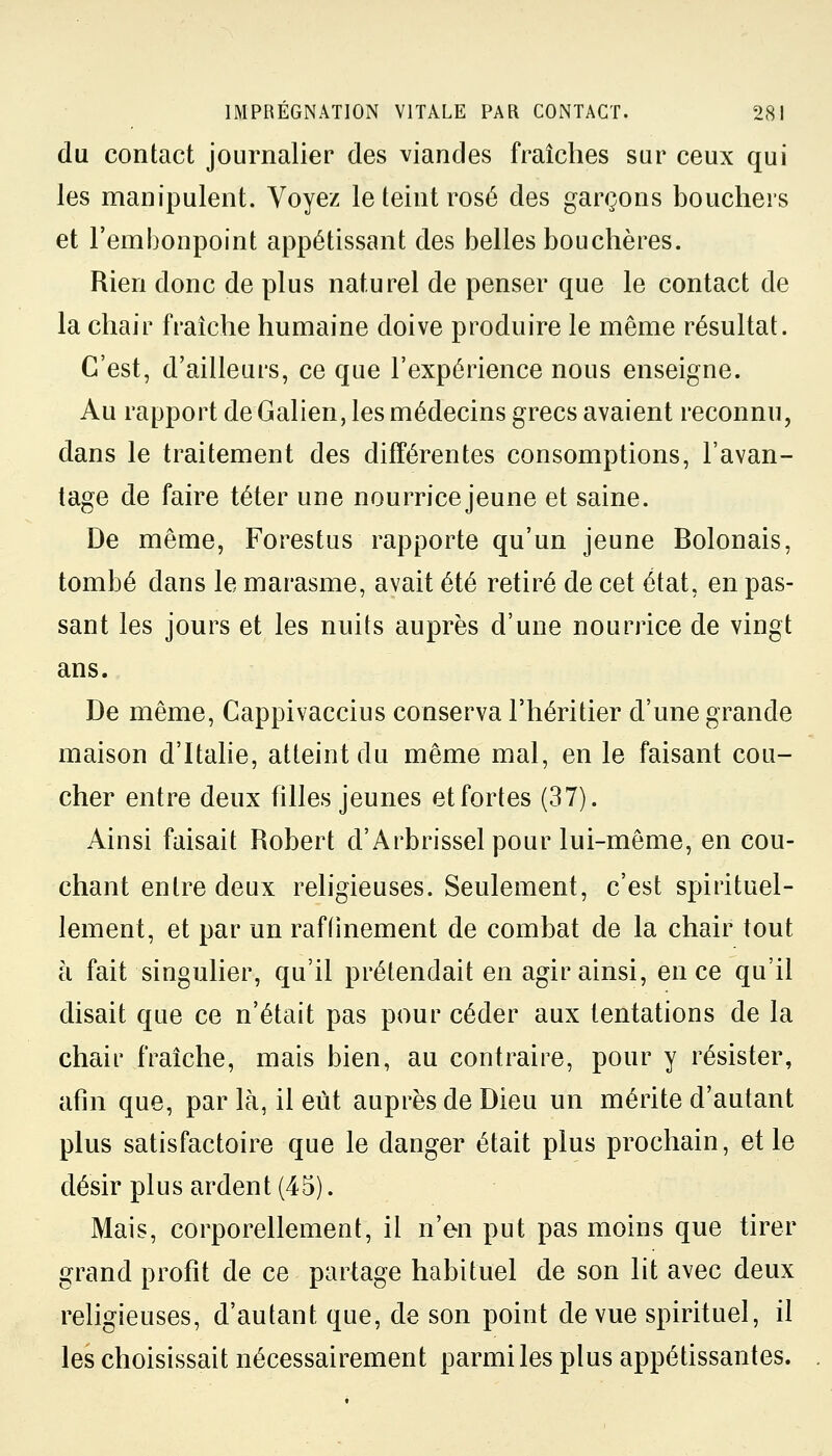 du contact journalier des viandes fraîches sur ceux qui les manipulent. Voyez le teint rosé des garçons bouchers et l'embonpoint appétissant des belles bouchères. Rien donc de plus naturel de penser que le contact de la chair fraîche humaine doive produire le même résultat. C'est, d'ailleurs, ce que l'expérience nous enseigne. Au rapport de Galien, les médecins grecs avaient reconnu, dans le traitement des différentes consomptions, l'avan- tage de faire téter une nourrice jeune et saine. De même, Forestus rapporte qu'un jeune Bolonais, tombé dans le marasme, avait été retiré de cet état, en pas- sant les jours et les nuits auprès d'une nourrice de vingt ans. De même, Cappivaccius conserva l'héritier d'une grande maison d'Italie, atteint du même mal, en le faisant cou- cher entre deux filles jeunes et fortes (37). Ainsi faisait Robert d'Arbrissel pour lui-même, en cou- chant entre deux religieuses. Seulement, c'est spirituel- lement, et par un raffinement de combat de la chair tout à fait singulier, qu'il prétendait en agir ainsi, en ce qu'il disait que ce n'était pas pour céder aux tentations de la chair fraîche, mais bien, au contraire, pour y résister, afin que, par là, il eût auprès de Dieu un mérite d'autant plus satisfactoire que le danger était plus prochain, et le désir plus ardent (45). Mais, corporellement, il n'en put pas moins que tirer grand profit de ce partage habituel de son lit avec deux religieuses, d'autant que, de son point de vue spirituel, il les choisissait nécessairement parmi les plus appétissantes.