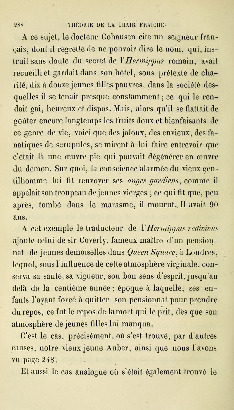 A ce sujet, le docteur Cohausen cite un seigneur fran- çais, dont il regrette de ne pouvoir dire le nom, qui, ins- truit sans doute du secret de YHermippus romain, avait recueilli et gardait dans son hôtel, sous prétexte de cha- rité, dix à douze jeunes filles pauvres, dans la société des- quelles il se tenait presque constamment; ce qui le ren- dait gai, heureux et dispos. Mais, alors qu'il se flattait de goûter encore longtemps les fruits doux et bienfaisants de ce genre de vie, voici que des jaloux, des envieux, des fa- natiques de scrupules, se mirent à lui faire entrevoir que c'était là une œuvre pie qui pouvait dégénérer en œuvre du démon. Sur quoi, la conscience alarmée du vieux gen- tilhomme lui fît renvoyer ses anges gardiens, comme il appelait son troupeau déjeunes vierges ; ce qui fît que, peu après, tombé dans le marasme, il mourut.. 11 avait 90 ans. A cet exemple le traducteur de Y Hermippus redivivus ajoute celui de sir Goverly, fameux maître d'un pension- nat de jeunes demoiselles dans Queen Square, à Londres, lequel, sous l'influence de cette atmosphère virginale, con- serva sa santé, sa vigueur, son bon sens d'esprit, jusqu'au delà de la centième année; époque à laquelle, ses en- fants l'ayant forcé à quitter son pensionnat pour prendre du repos, ce fut le repos de la mort qui le prit, dès que son atmosphère déjeunes filles lui manqua. C'est le cas, précisément, où s'est trouvé, par d'autres causes, notre vieux jeune Auber, ainsi que nous l'avons vu page 248. Et aussi le cas analogue où s'était également trouvé le