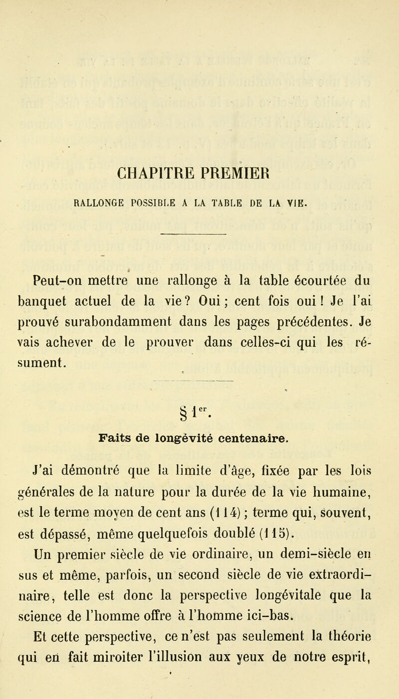 CHAPITRE PREMIER RALLONGE POSSIBLE A LA TABLE DE LA VIE. Peut-on mettre une rallonge à la table écourtée du banquet actuel de la vie ? Oui ; cent fois oui î Je l'ai prouvé surabondamment dans les pages précédentes. Je vais achever de le prouver dans celles-ci qui les ré- sument. Faits de longévité centenaire. J'ai démontré que la limite d'âge, fixée par les lois générales de la nature pour la durée de la vie humaine, est le terme moyen de cent ans (114) ; terme qui, souvent, est dépassé, même quelquefois doublé (115). Un premier siècle de vie ordinaire, un demi-siècle en sus et même, parfois, un second siècle de vie extraordi- naire, telle est donc la perspective longévitale que la science de l'homme offre à l'homme ici-bas. Et cette perspective, ce n'est pas seulement la théorie qui eri fait miroiter l'illusion aux yeux de notre esprit,