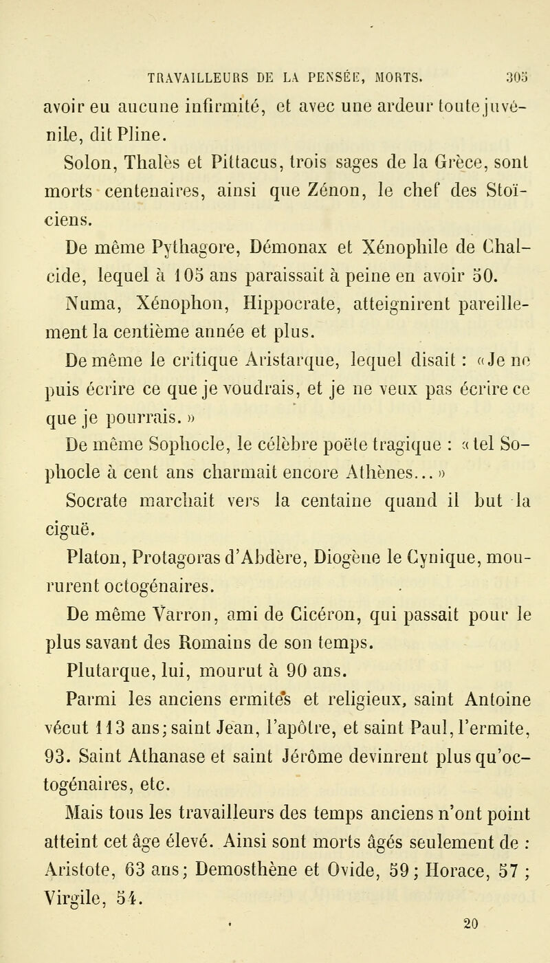 avoir eu aucune infirmité, et avec une ardeur toute juvé- nile, dit Pline. Solon, Thaïes et Pittacus, trois sages de la Grèce, sont morts centenaires, ainsi que Zenon, le chef des Stoï- ciens. De même Pythagore, Démonax et Xénophile de Chal- cide, lequel à 105 ans paraissait à peine en avoir 50. Numa, Xénophon, Hippocrate, atteignirent pareille- ment la centième année et plus. De même le critique Aristarque, lequel disait : a Je ne puis écrire ce que je voudrais, et je ne veux pas écrire ce que je pourrais. » De même Sophocle, le célèbre poëte tragique : « tel So- phocle à cent ans charmait encore Athènes... » Socrate marchait vers la centaine quand il but la ciguë. Platon, Protagoras d'Abdère, Diogène le Cynique, mou- rurent octogénaires. De même Varron, ami de Gicéron, qui passait pour le plus savant des Romains de son temps. Plutarque, lui, mourut à 90 ans. Parmi les anciens ermite's et religieux, saint Antoine vécut 113 ans; saint Jean, l'apôtre, et saint Paul, l'ermite, 93. Saint Athanase et saint Jérôme devinrent plus qu'oc- togénaires, etc. Mais tous les travailleurs des temps anciens n'ont point atteint cet âge élevé. Ainsi sont morts âgés seulement de : Aristote, 63 ans; Demosthene et Ovide, 59; Horace, 57 ; Virgile, 54. 20