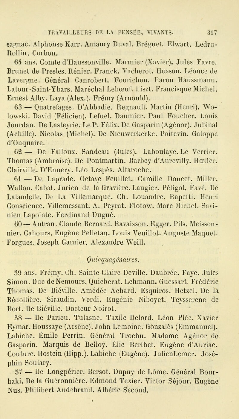 sagnac. Alphonse Karr. Amaury Duval. Bréguel. Elwart. Ledru- Rollin. Corbon. 64 ans. Comte d'Haussonville. Marinier (Xavier). Jules Favre. Brunet de Presles. Rénier. Franck. Vacherot. Husson. Léonce de Lavergne. Général Canrobert. Fourichon. Baron Haussmann. Latour-Saint-Ybars. Maréchal Lebœuf. Liszt. Francisque Michel. Ernest Alby. Laya (Alex.). Frémy (Arnould). 63 — Quatrefages. D'Abbadie. Regnault. Martin (Henri). Wo- lowski. David (Félicien). Lefuel. Daumier. Paul Foucher. Louis Jourdan. De Lasteyrie. Le P. Félix. De Gasparin(Agénor). Jubinal (Achille). Nicolas (Michel). De Nieuwerkerke. Poitevin. Galoppe d'Onquaire. 62 — De Falloux. Sandeau (Jules). Laboulaye. Le Verrier. Thomas (Ambroise). De Pontmartin. Barbey d'Aurevilly. Hœffei'. Clairville. D'Ennery. Léo Lespès. Altaroche. 61 — De Laprade. Octave Feuillet. Camille Doucet. Miller. Wallon. Cabat. Jurien de la Gravière. Laugier. Péligot. Favé. De Lalandelle. De La Villemarqué. Ch. Louandre. Rapetti. Henri Conscience. Yillemessant. A. Peyrat. Flotow. Marc Michel. Savi- nien Lapointe. Ferdinand Dugué. 60— Autran. Claude Bernard. Ravaisson. Egger. Pils. Meisson- nier. Cahours. Eugène Pelletan. Louis Yeuillot. Auguste Maquet. Forgues. Joseph Garnier. Alexandre Weill. Quinquagénaires. 59 ans. Frémy. Ch. Sainte-Claire Deville. Daubrée. Faye. Jules Simon. Duc de Nemours. Quicherat. Lehmann. Guessart. Frédéric Thomas. De Biéville. Amédée Achard. Esquiros. Hetzel. De la Bédollière. Siraudin. Verdi. Eugénie Niboyet. Teysserenc de Bort. De Biéville. Docteur Noirot. 58 — De Parieu. Tulasne. Taxile Delord. Léon Plée. Xavier Eymar. Houssaye (Arsène). John Lemoine. Gonzalès (Emmanuel). Labiche. Emile Perrin. Général Trochu. Madame Agénor de Gasparin. Marquis de Belloy. Élie Berthet. Eugène d'Auriac. Couture. Hostein (Hipp.). Labiche (Eugène). JulienLemer. José- phin Soulary. 57 — De Longpérier. Bersot. Dupuy de Lôme. Général Bour- baki. De la Guéronnière. Edmond Texier. Victor Séjour. Eugène Nus. Philibert Audebrand. Albéric Second.