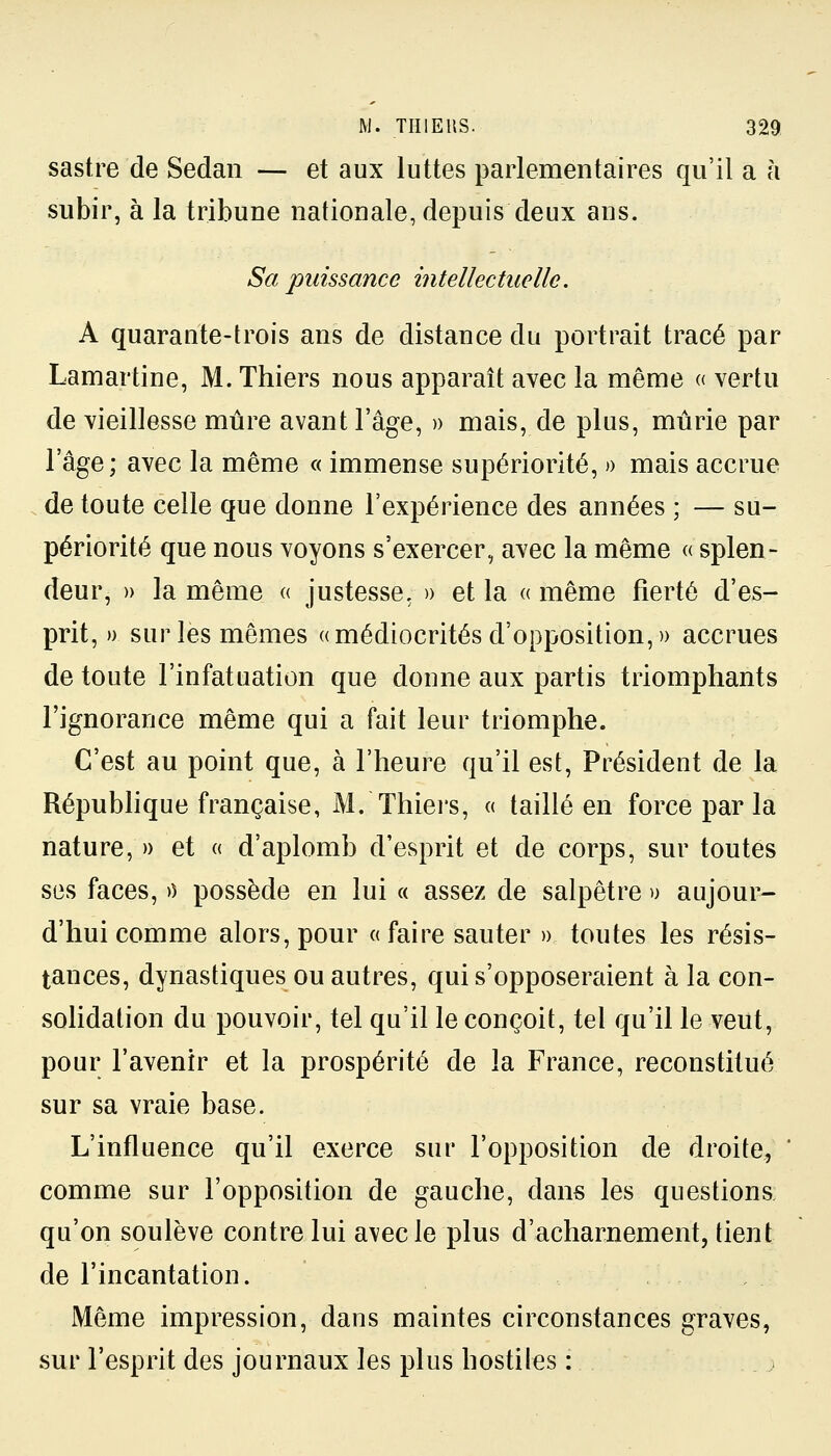 sastre de Sedan — et aux luttes parlementaires qu'il a à subir, à la tribune nationale, depuis deux ans. Sa puissance intellectuelle. A quarante-trois ans de distance du portrait tracé par Lamartine, M. Thiers nous apparaît avec la même « vertu de vieillesse mûre avant l'âge, » mais, de plus, mûrie par l'âge; avec la même « immense supériorité, » mais accrue de toute celle que donne l'expérience des années ; — su- périorité que nous voyons s'exercer, avec la même « splen- deur, » la même « justesse, » et la « même fierté d'es- prit, » sur les mêmes «médiocrités d'opposition,» accrues de toute l'infatuation que donne aux partis triomphants l'ignorance même qui a fait leur triomphe. C'est au point que, à l'heure qu'il est, Président de la République française, M.'Thiers, « taillé en force par la nature, » et « d'aplomb d'esprit et de corps, sur toutes ses faces, >) possède en lui « assez de salpêtre » aujour- d'hui comme alors, pour « faire sauter » toutes les résis- tances, dynastiques ou autres, qui s'opposeraient à la con- solidation du pouvoir, tel qu'il le conçoit, tel qu'il le veut, pour l'avenir et la prospérité de la France, reconstitué sur sa vraie base. L'influence qu'il exerce sur l'opposition de droite, ' comme sur l'opposition de gauche, dans les questions qu'on soulève contre lui avec le plus d'acharnement, tient de l'incantation. Même impression, dans maintes circonstances graves, sur l'esprit des journaux les plus hostiles :