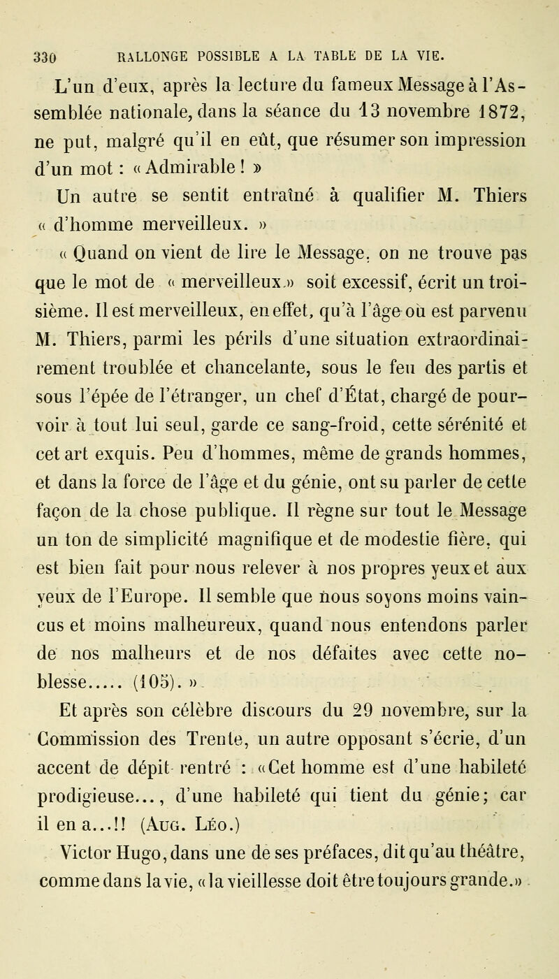 L'un d'eux, après la lecture du fameux Message à l'As- semblée nationale, dans la séance du 13 novembre 1872, ne put, malgré qu'il en eût, que résumer son impression d'un mot : « Admirable ! » Un autre se sentit entraîné à qualifier M. Thiers « d'homme merveilleux. » a Quand on vient de lire le Message, on ne trouve pas que le mot de « merveilleux.» soit excessif, écrit un troi- sième. Il est merveilleux, en effet, qu'à l'âge où est parvenu M. Thiers, parmi les périls d'une situation extraordinai- rement troublée et chancelante, sous le feu des partis et sous l'épée de l'étranger, un chef d'État, chargé de pour- voir à tout lui seul, garde ce sang-froid, cette sérénité et cet art exquis. Peu d'hommes, même de grands hommes, et dans la force de l'âge et du génie, ont su parler de cette façon de la chose publique. Il règne sur tout le Message un ton de simplicité magnifique et de modestie fière. qui est bien fait pour nous relever à nos propres yeux et aux yeux de l'Europe. 11 semble que nous soyons moins vain- cus et moins malheureux, quand nous entendons parler de nos malheurs et de nos défaites avec cette no- blesse (105). » Et après son célèbre discours du 29 novembre, sur la Commission des Trente, un autre opposant s'écrie, d'un accent de dépit rentré : «Cet homme est d'une habileté prodigieuse..., d'une habileté qui tient du génie; car il en a...!! (Aug. Léo.) Victor Hugo, dans une de ses préfaces, dit qu'au théâtre, comme dans la vie, «la vieillesse doit être toujours grande.»