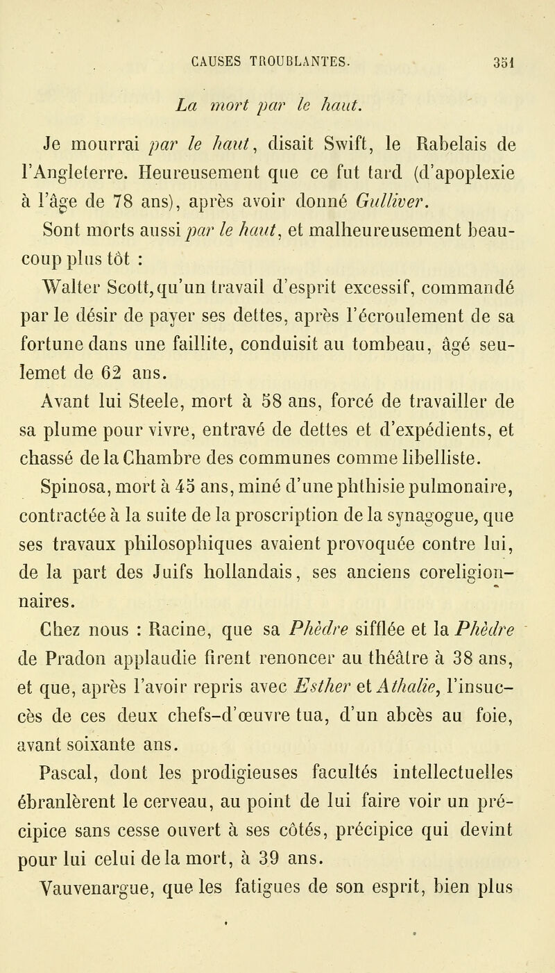 La mort par le haut. Je mourrai par le haut, disait Swift, le Rabelais de l'Angleterre. Heureusement que ce fut tard (d'apoplexie à l'âge de 78 ans), après avoir donné Gulliver. Sont morts aussi par le haut, et malheureusement beau- coup plus tôt : Walter Scott, qu'un travail d'esprit excessif, commandé par le désir de payer ses dettes, après l'écroulement de sa fortune dans une faillite, conduisit au tombeau, âgé seu- ïemet de 62 ans. Avant lui Steele, mort à 58 ans, forcé de travailler de sa plume pour vivre, entravé de dettes et d'expédients, et chassé de la Chambre des communes comme libelliste. Spinosa, mort à 45 ans, miné d'une phthisie pulmonaire, contractée à la suite de la proscription de la synagogue, que ses travaux philosophiques avaient provoquée contre lui, de la part des Juifs hollandais, ses anciens coreligion- naires. Chez nous : Racine, que sa Phèdre sifflée et la Phèdre de Pradon applaudie firent renoncer au théâtre à 38 ans, et que, après l'avoir repris avec Esther eïAthalie, l'insuc- cès de ces deux chefs-d'œuvre tua, d'un abcès au foie, avant soixante ans. Pascal, dont les prodigieuses facultés intellectuelles ébranlèrent le cerveau, au point de lui faire voir un pré- cipice sans cesse ouvert à ses côtés, précipice qui devint pour lui celui delà mort, à 39 ans. Vauvenargue, que les fatigues de son esprit, bien plus