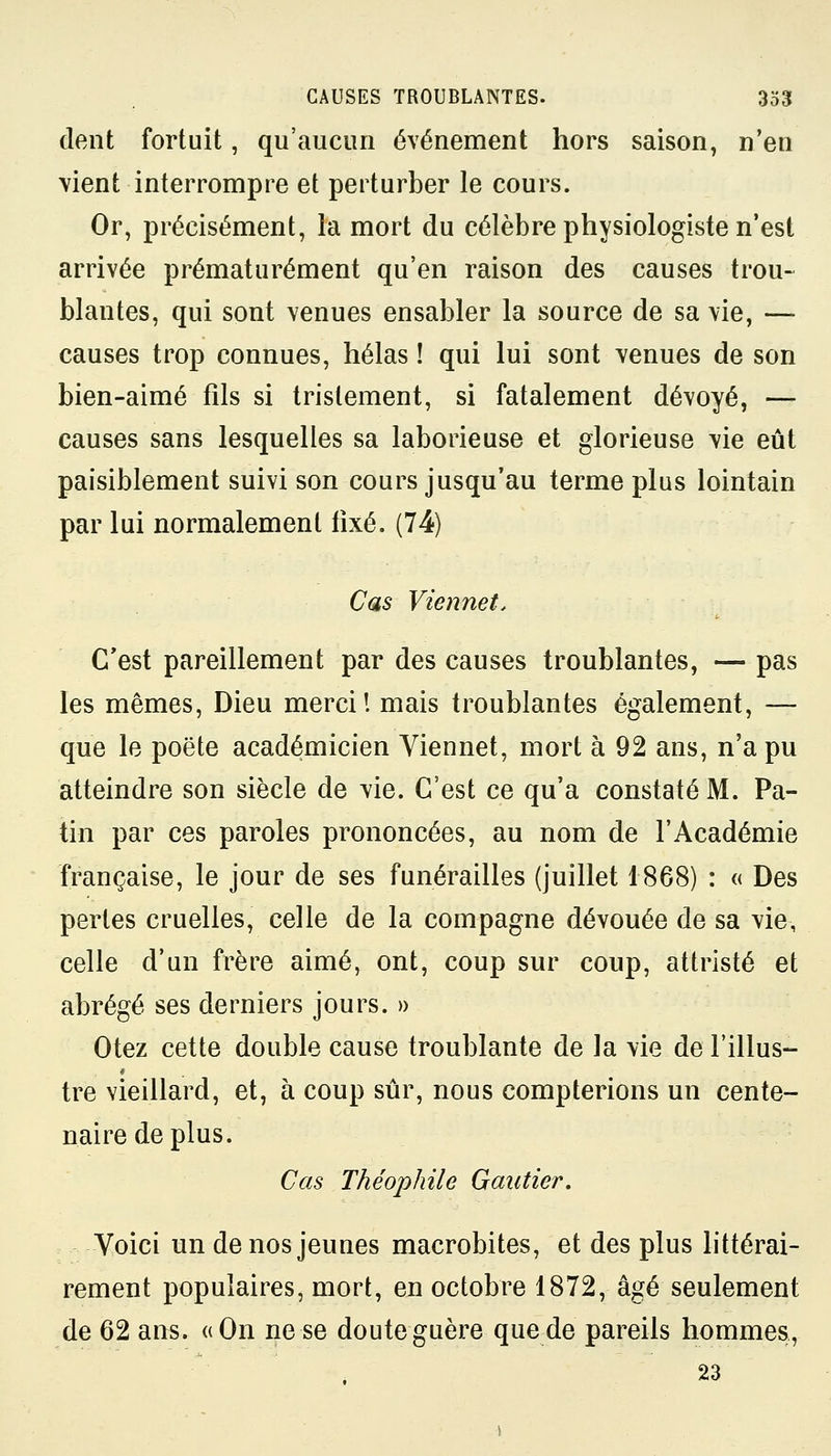 dent fortuit, qu'aucun événement hors saison, n'en \ient interrompre et perturber le cours. Or, précisément, la mort du célèbre physiologiste n'est arrivée prématurément qu'en raison des causes trou- blantes, qui sont venues ensabler la source de sa vie, — causes trop connues, hélas ! qui lui sont venues de son bien-aimé fils si tristement, si fatalement dévoyé, — causes sans lesquelles sa laborieuse et glorieuse vie eût paisiblement suivi son cours jusqu'au terme plus lointain par lui normalement fixé. (74) Cas Vienne t. C'est pareillement par des causes troublantes, — pas les mêmes, Dieu merci! mais troublantes également, — que le poëte académicien Viennet, mort à 92 ans, n'a pu atteindre son siècle de vie. C'est ce qu'a constaté M. Pa- tin par ces paroles prononcées, au nom de l'Académie française, le jour de ses funérailles (juillet 1868) : « Des perles cruelles, celle de la compagne dévouée de sa vie, celle d'un frère aimé, ont, coup sur coup, attristé et abrégé ses derniers jours. » Otez cette double cause troublante de la vie de l'illus- tre vieillard, et, à coup sûr, nous compterions un cente- naire de plus. Cas Théophile Gautier. Voici un de nos jeunes macrobites, et des plus littérai- rement populaires, mort, en octobre 1872, âgé seulement de 62 ans. «On ne se doute guère que de pareils hommes, 23