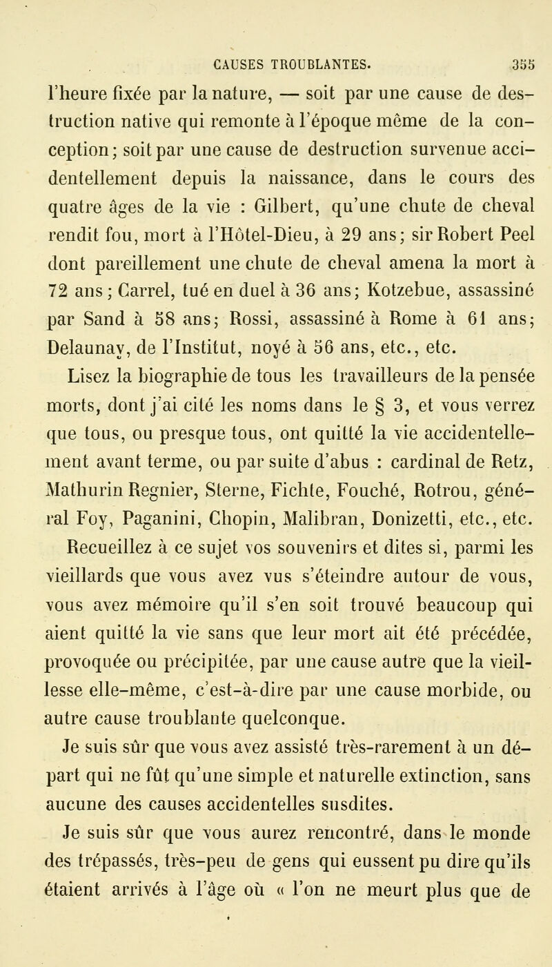 l'heure fixée par la nature, — soit par une cause de des- truction native qui remonte à l'époque môme de la con- ception; soit par une cause de destruction survenue acci- dentellement depuis la naissance, dans le cours des quatre âges de la vie : Gilbert, qu'une chute de cheval rendit fou, mort à l'Hôtel-Dieu, à 29 ans; sir Robert Peel dont pareillement une chute de cheval amena la mort à 72 ans ; Carrel, tué en duel à 36 ans; Kotzebue, assassiné par Sand à 58 ans; Rossi, assassiné à Rome à 61 ans; Delaunay, de l'Institut, noyé à 56 ans, etc., etc. Lisez la biographie de tous les travailleurs de la pensée morts, dont j'ai cité les noms dans le § 3, et vous verrez que tous, ou presque tous, ont quitté la vie accidentelle- ment avant terme, ou par suite d'abus : cardinal de Retz, Mathurin Régnier, Sterne, Fichte, Fouché, Rotrou, géné- ral Foy, Paganini, Chopin, Malibran, Donizetti, etc., etc. Recueillez à ce sujet vos souvenirs et dites si, parmi les vieillards que vous avez vus s'éteindre autour de vous, vous avez mémoire qu'il s'en soit trouvé beaucoup qui aient quitté la vie sans que leur mort ait été précédée, provoquée ou précipitée, par une cause autre que la vieil- lesse elle-même, c'est-à-dire par une cause morbide, ou autre cause troublante quelconque. Je suis sûr que vous avez assisté très-rarement à un dé- part qui ne fût qu'une simple et naturelle extinction, sans aucune des causes accidentelles susdites. Je suis sûr que vous aurez rencontré, dans le monde des trépassés, très-peu de gens qui eussent pu dire qu'ils étaient arrivés à l'âge où « l'on ne meurt plus que de