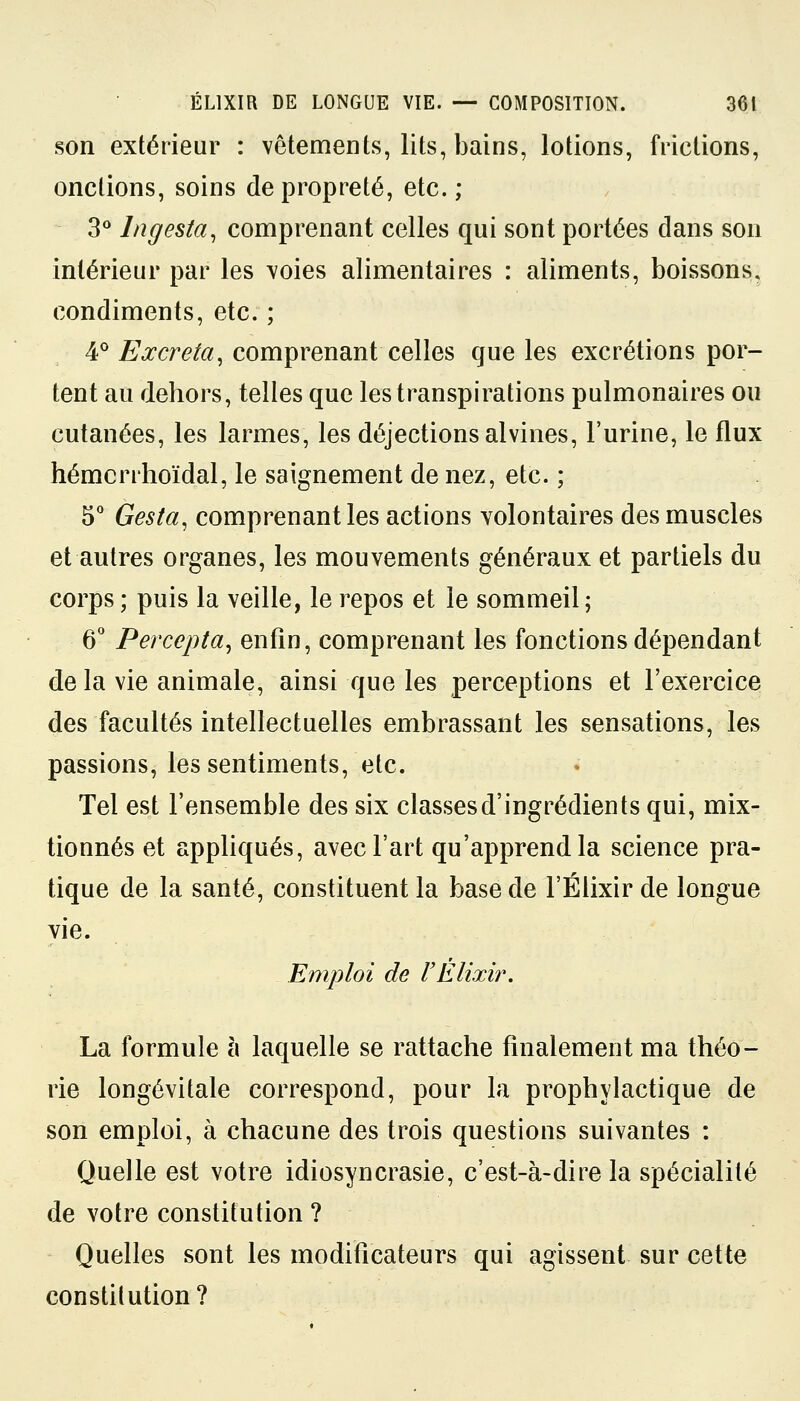 son extérieur : vêtements, lits, bains, lotions, frictions, onctions, soins de propreté, etc. ; 3° lngesta, comprenant celles qui sont portées dans son intérieur par les voies alimentaires : aliments, boissons, condiments, etc. ; 4° Excréta, comprenant celles que les excrétions por- tent au dehors, telles que les transpirations pulmonaires ou cutanées, les larmes, les déjections alvines, l'urine, le flux hémcrrhoïdal, le saignement de nez, etc. ; 5° Gesta, comprenant les actions volontaires des muscles et autres organes, les mouvements généraux et partiels du corps ; puis la veille, le repos et le sommeil ; 6° Percepta, enfin, comprenant les fonctions dépendant de la vie animale, ainsi que les perceptions et l'exercice des facultés intellectuelles embrassant les sensations, les passions, les sentiments, etc. Tel est l'ensemble des six classesd'ingrédients qui, mix- tionnés et appliqués, avec l'art qu'apprend la science pra- tique de la santé, constituent la base de l'Élixir de longue vie. Emploi de l'Elixir. La formule à laquelle se rattache finalement ma théo- rie longévitale correspond, pour la prophylactique de son emploi, à chacune des trois questions suivantes : Quelle est votre idiosyncrasie, c'est-à-dire la spécialité de votre constitution ? Quelles sont les modificateurs qui agissent sur cette constitution?