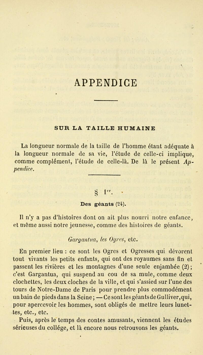 SUR LA TAILLE HUMAINE La longueur normale de la taille de l'homme étant adéquate à la longueur normale de sa vie, l'étude de celle-ci implique, comme complément, l'étude de celle-là. De là le présent Ap- pendice. § i. • Des géants (24). Il n'y a pas d'histoires dont on ait plus nourri notre enfance, et même aussi notre jeunesse, comme des histoires de géants. Gargantua, les Ogres, etc. En premier lieu : ce sont les Ogres et Ogresses qui dévorent tout vivants les petits enfants, qui ont des royaumes sans fin et passent les rivières et les montagnes d'une seule enjambée (2) ; c'est Gargantua, qui suspend au cou de sa mule, comme deux clochettes, les deux cloches de la ville, et qui s'assied sur l'une des tours de Notre-Dame de Paris pour prendre plus commodément unbain de pieds dans la Seine; —Ce sont les géantsde Gulliver,qui, pour apercevoir les hommes, sont obligés de mettre leurs lunet- tes, etc., etc. Puis, après le temps des contes amusants, viennent les études sérieuses du collège, et là encore nous retrouvons les géants.