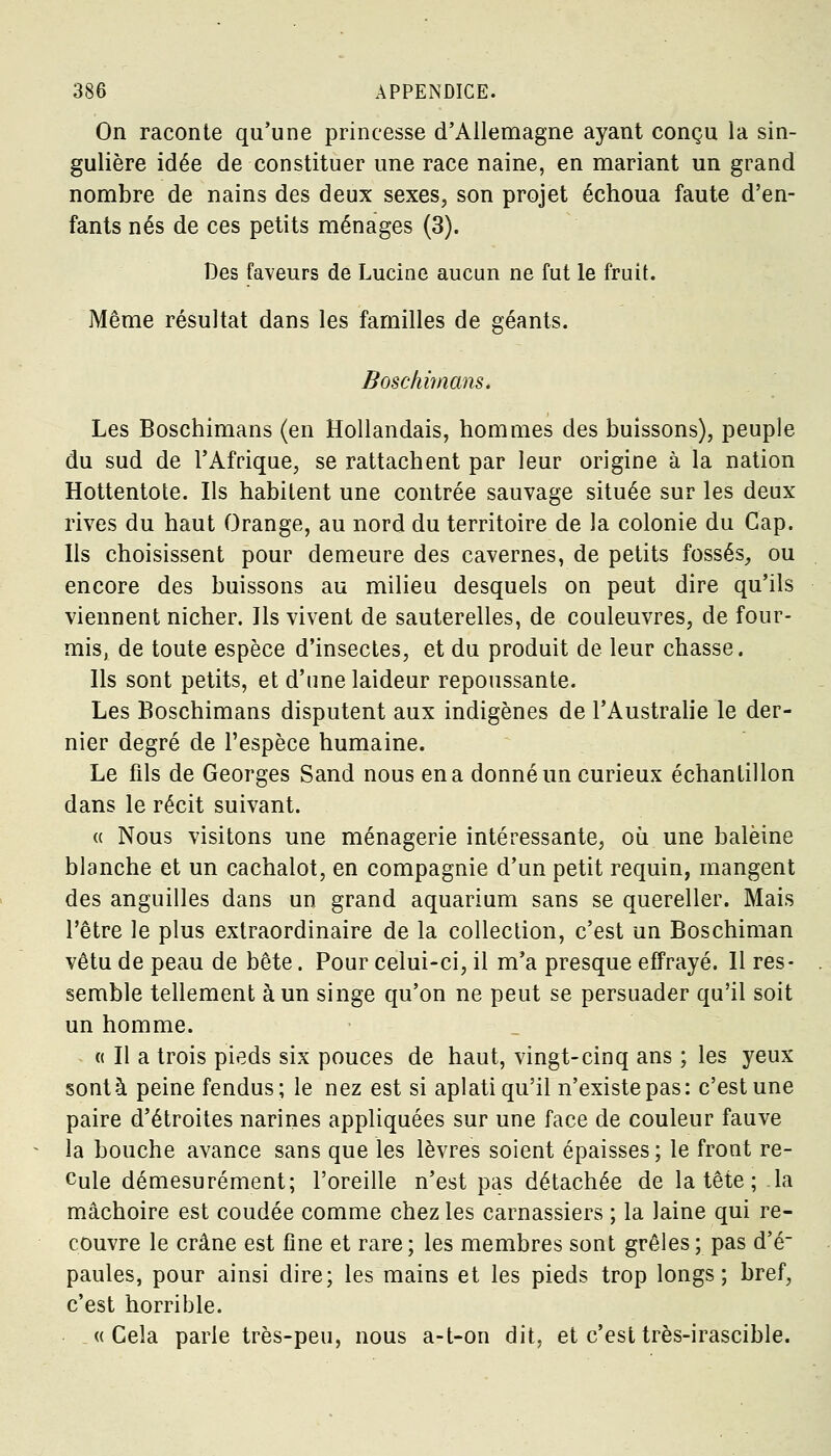 On raconte qu'une princesse d'Allemagne ayant conçu la sin- gulière idée de constituer une race naine, en mariant un grand nombre de nains des deux sexes, son projet échoua faute d'en- fants nés de ces petits ménages (3). Des faveurs de Lucine aucun ne fut le fruit. Même résultat dans les familles de géants. Boschimans. Les Boschimans (en Hollandais, hommes des buissons), peuple du sud de l'Afrique, se rattachent par leur origine à la nation Hottentote. Ils habitent une contrée sauvage située sur les deux rives du haut Orange, au nord du territoire de la colonie du Cap. Ils choisissent pour demeure des cavernes, de petits fossés, ou encore des buissons au milieu desquels on peut dire qu'ils viennent nicher. Ils vivent de sauterelles, de couleuvres, de four- mis, de toute espèce d'insectes, et du produit de leur chasse. Ils sont petits, et d'une laideur repoussante. Les Boschimans disputent aux indigènes de l'Australie le der- nier degré de l'espèce humaine. Le fils de Georges Sand nous en a donné un curieux échantillon dans le récit suivant. « Nous visitons une ménagerie intéressante, où une baleine blanche et un cachalot, en compagnie d'un petit requin, mangent des anguilles dans un grand aquarium sans se quereller. Mais l'être le plus extraordinaire de la collection, c'est un Boschiman vêtu de peau de bête. Pour celui-ci, il m'a presque effrayé. Il res- semble tellement à un singe qu'on ne peut se persuader qu'il soit un homme. « Il a trois pieds six pouces de haut, vingt-cinq ans ; les yeux sontà peine fendus; le nez est si aplati qu'il n'existe pas: c'est une paire d'étroites narines appliquées sur une face de couleur fauve la bouche avance sans que les lèvres soient épaisses; le front re- cule démesurément; l'oreille n'est pas détachée de la tête ; la mâchoire est coudée comme chez les carnassiers ; la laine qui re- couvre le crâne est fine et rare; les membres sont grêles; pas d'é~ paules, pour ainsi dire; les mains et les pieds trop longs; bref, c'est horrible. «Cela parie très-peu, nous a-t-on dit, et c'est très-irascible.