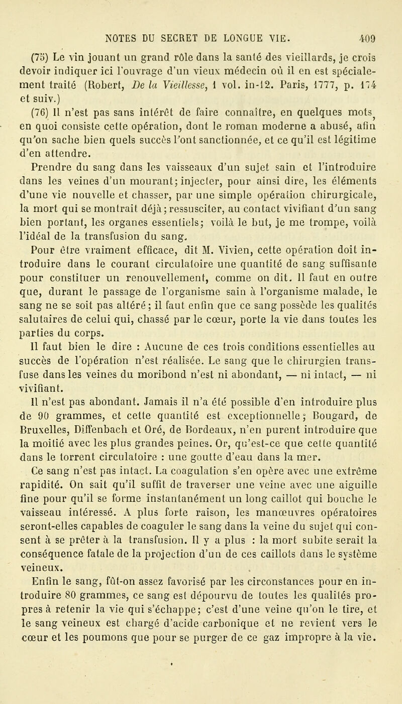 (75) Le vin jouant un grand rôle dans la santé des vieillards, je crois devoir indiquer ici l'ouvrage d'un vieux médecin où il en est spéciale- ment traité (Robert, De la Vieillesse, 1 vol. in-12. Paris, 1777, p. 174 et suiv.) (76) Il n'est pas sans intérêt de faire connaître, en quelques mots en quoi consiste cette opération, dont le roman moderne a abusé, afin qu'on sache bien quels succès l'ont sanctionnée, et ce qu'il est légitime d'en attendre. Prendre du sang dans les vaisseaux d'un sujet sain et l'introduire dans les veines d'un mourant; injecter, pour ainsi dire, les éléments d'une vie nouvelle et chasser, par une simple opéraiiou chirurgicale, la mort qui se montrait déjà; ressusciter, au contact vivifiant d'un sang bien portant, les organes essentiels; voilà le but, je me trompe, voilà l'idéal de la transfusion du sang. Pour être vraiment efficace, dit M. Vivien, cette opération doit in- troduire dans le courant circulatoire une quantité de sang suffisante pour constituer un renouvellement, comme on dit. 11 faut en outre que, durant le passage de l'organisme sain à l'organisme malade, le sang ne se soit pas altéré ; il faut enfin que ce sang possède les qualités salutaires de celui qui, chassé par le cœur, porte la vie dans toutes les parties du corps. Il faut bien le dire : Aucune de ces trois conditions essentielles au succès de l'opération n'est réalisée. Le sang que le chirurgien trans- fuse dans les veines du moribond n'est ni abondant, — ni intact, — ni vivifiant. Il n'est pas abondant. Jamais il n'a été possible d'en introduire plus de 90 grammes, et cette quantité est exceptionnelle ; Bougard, de Bruxelles, Diffenbach et Oré, de Bordeaux, n'en purent introduire que la moitié avec les plus grandes peines. Or, qu'est-ce que cette quantité dans le torrent circulatoire : une goutte d'eau dans la mer. Ce sang n'est pas intact. La coagulation s'en opère avec une extrême rapidité. On sait qu'il suffit de traverser une veine avec une aiguille fine pour qu'il se forme instantanément un long caillot qui bouche le vaisseau intéressé. A plus forte raison, les manœuvres opératoires seront-elles capables de coaguler le sang dans la veine du sujet qui con- sent à se prêter à la transfusion. Il y a plus : la mort subite serait la conséquence fatale de la projection d'un de ces caillots dans le système veineux. Enfin le sang, fût-on assez favorisé par les circonstances pour en in- troduire 80 grammes, ce sang est dépourvu de toutes les qualités pro- pres à retenir la vie qui s'échappe; c'est d'une veine qu'on le tire, et le sang veineux est chargé d'acide carbonique et ne revient vers le cœur et les poumons que pour se purger de ce gaz impropre à la vie.