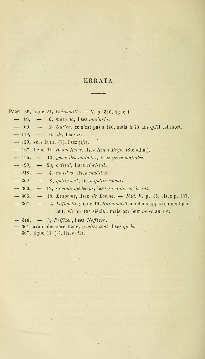 ERRATA Page 36, ligue 21, Goldsmith. — V. p. 310, ligne 1. — 49, — G, malaria, lisez mal'aria. — 60, — 2, Galien, ce n'est pas à 140, mais à 70 ans qu'il est mort. — 119, — 6, ils, lisez il. — 120, vers la fin (7), lisez ((.7). — 167, ligne 11, Henri Heine, lisez Henri Beyle (Stendhal). — 195, — 13, yeux des malades, lisez yeux malades. — 199, — 23, cristal, lisez cloristal. — 218, — 4, mahtro, lisez maestro. — 302, — 8, qu'ils soit, lisez qu'ils soient. — 306, — 12, savants médecins, lisez savants, médecins. — 306, — 18, Ledorme, lisez de Lorme. — lbid. V. p. 18, lisez p. 187. — 307, — 3, Lafayette ; ligne 10, Hufeland. Tous deux appartiennent par leur vie au 18e siècle ; mais par leur mort au 19e. — 318, — 3, Fefftzer, lisez Nefftzer. — 3G1, avant-dernière ligne, quelles sont, lisez quels. — 367, ligne 17 (2), lisez (22).