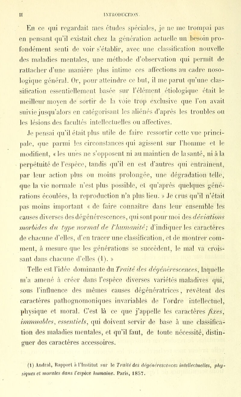 En ce qui regardait mes études spéciales, je ne me trompai pas en pensant qu'il existait chez la génération actuelle un besoin pro- fondément senti de voir s'établir, avec une classification nouvelle des maladies mentales, une méthode d'observation qui permît de rattacher d'une manière plus intime ces affections au cadre noso- logique général. Or, pour atteindre ce but, il me parut qu'une clas- sification essentiellement basée sur l'élément étiologique était le meilleur moyen de sortir de la voie trop exclusive que l'on avait suivie jusqu'alors en catégorisant les aHénés d'après les troubles ou les lésions des facultés intellectuelles ou affectives. Je pensai qu'il était plus utile de faire ressortir cette vue princi- pale, que parmi les circonstances qui agissent sur l'homme et le modifient, «les unes ne s'opposent ni au maintien de la santé, ni à la perpétuité de Fespèce, tandis qu'il en est d'autres qui entraînent, par leur action plus ou moins prolongée, une dégradation telle, que la vie normale n'est plus possible, et qu'ajDrès quelques géné- rations écoulées, la reproduction n'a plus heu. » Je crus qu'il n'était pas moins important « de faire connaître dans leur ensemble les causes diverses des dégénérescences, cjui sont pour moi des déviations morbides du type normal de l'humanité; d'indiquer les caractères de chacune d'ehes, d'en tracer une classification, et de montrer com- ment, à mesure que les générations se succèdent, le mal va crois- sant dans chacune d'elles (1). » Telle est l'idée dominante du Traité des dégénérescences, laquelle m'a amené à créer dans l'espèce diverses variétés maladives qui, sous l'influence des mêmes causes dégénératrices, revêtent des caractères pathognomoniques invariables de l'ordre intellectuel, physique et moral. C'est là ce que j'appelle les caractères fixes, immuables, essentiels, qui doivent servir de base à une classifica- tion des maladies mentales, et qu'il faut, de toute nécessité, distin- ouer des caractères accessoires. & (1) Andral, Rapport à l'Institut sur le Traité des dégénérescences intellectuelles, phy- siques et morales dans l'espèce humaine. Paris, 1857.