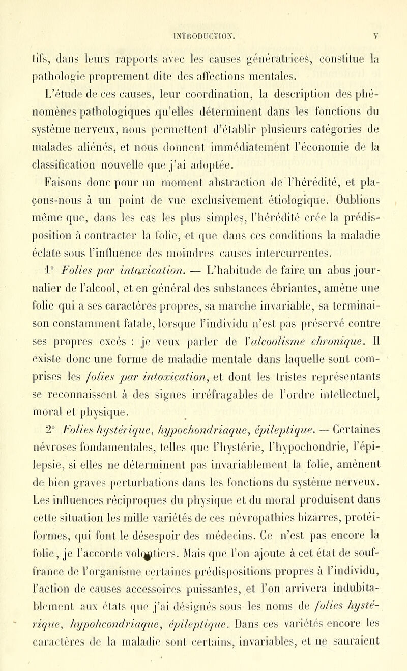 tils, dans leurs rapports avfc les causes g('néraLrices, constitue la patholooie proprement dite des affections menttiles. L'r'tude de ces causes, leur coordination, la description des phé- nomènes pathologiques .qu'elles déterminent dans les fonctions du système nerveux, nous permettent d'établir plusieurs catégories de malades aliénés, et nous donnent immédiatement l'économie de la classification nouvelle que j'ai adoptée. Faisons donc pour un moment abstraction de l'hérédité, et pla- çons-nous à un point de vue exclusivement étiologique. Oublions même que, dans les cas les plus simples, l'hérédité crée la prédis- position à contracter la folie, et que dans ces conditions la maladie éclate sous l'influence des moindres causes intercurrentes. 1° Folies par intoxication. — L'habitude de faire, un abus jour- nalier de l'alcool, et en général des substances ébriantes, amène une folie qui a ses caractères propres, sa marche invariable, sa terminai- son constamment fatale, lorsque l'individu n'est pas préservé contre ses propres excès : je veux parler de Valcoolisme chro7iique. Il existe donc une forme de maladie mentale dans laquelle sont com- prises les folies par intoxication^ et dont les tristes représentants se reconnaissent à des signes irréfragables de l'ordre intellectuel, moral et physique. 2° Folies hystérique, Jnjjxjchondriaque^ épileptique. — Certaines névroses fondamentales, telles que l'hystérie, l'hypochondrie, l'épi- lepsie, si elles ne déterminent pas invariablement la folie, amènent de bien graves perturbations dans les fonctions du système nerveux. Les influences réciproques du physique et du moral produisent dans cette situation les mille variétés de ces névropathies bizarres, protéi- formes, qui font le désespoir des médecins. Ce n'est pas encore la folie, je l'accorde vol(^tiers. Mais que l'on ajoute à cet état de souf- france de l'organisme certaines prédispositions propres à l'individu, l'action de causes accessoires puissantes, et l'on arrivera indubita- blement aux états que j'ai désignés sous les noms de folies hysté- rique, liypohcondriaqne, épileptique. Dans ces variétés encore les caractères de la maladie sont certains, invariables, et ne sauraient