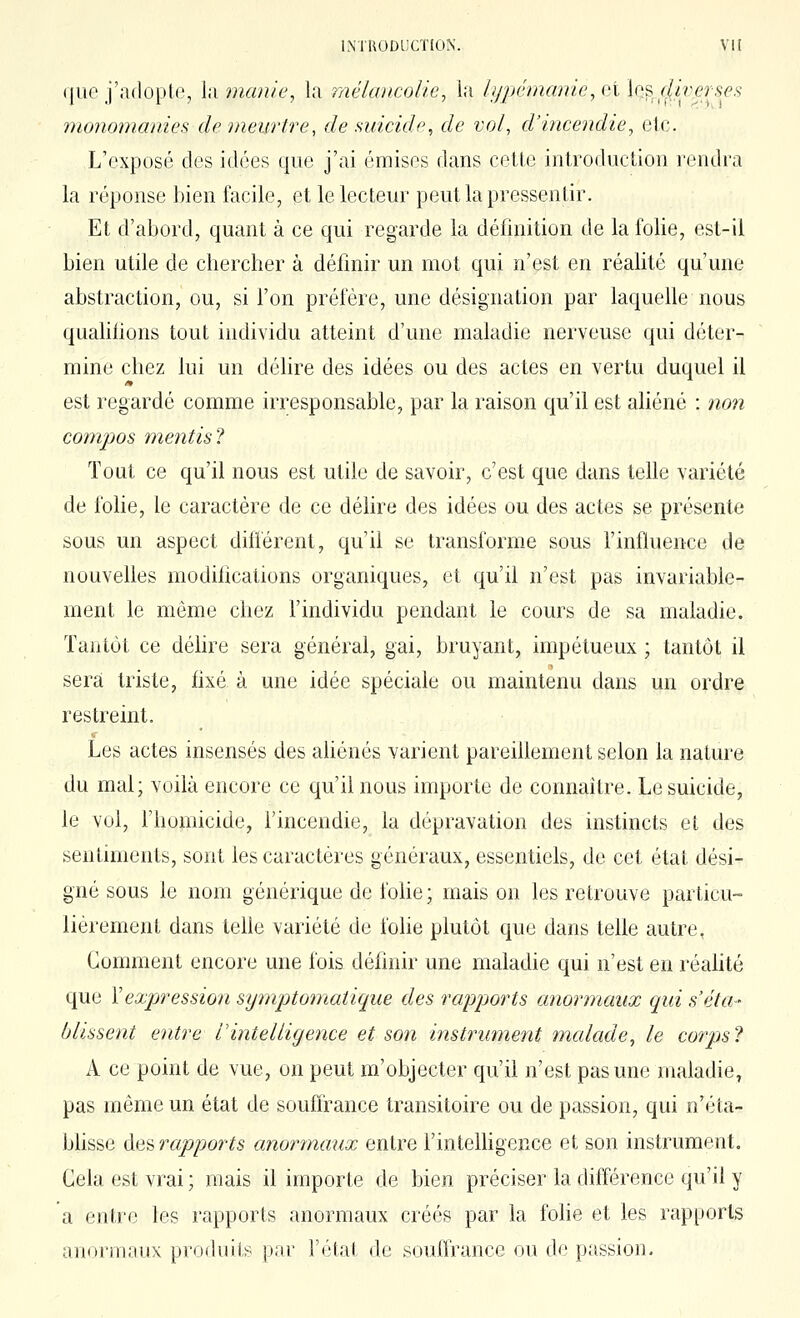 que j'adopte, la manie, la mélancolie, la lypémanie, et Iqs f(i?.'.(?f,s^.s monomanies de meurtre, de suicide, de vol, d'incendie, etc. L'exposé des idées que j'ai émises dans cette introduction rendi'a la réponse bien facile, et le lecteur peut la pressentir. Et d'abord, quant à ce qui regarde la définition de la folie, est-il bien utile de chercher à définir un mot qui n'est en réalité qu'une abstraction, ou, si l'on préfère, une désignation par laquelle nous quahfions tout individu atteint d'une maladie nerveuse qui déter- mine chez lui un délire des idées ou des actes en vertu duquel il est regardé comme irresponsable, par la raison qu'il est aliéné : non compos mentisl Tout ce qu'il nous est utile de savoir, c'est que dans telle variété de folie, le caractère de ce déhre des idées ou des actes se présente sous un aspect diiïèrent, qu'il se transforme sous l'influence de nouvelles modifications organiques, et qu'il n'est pas invariable- ment le même chez l'individu pendant le cours de sa maladie. Tantôt ce déhre sera général, gai, bruyant, impétueux ; tantôt il sera triste, fixé à une idée spéciale ou maintenu dans un ordre restreint. Les actes insensés des ahénés varient pareihement selon la nature du mal; voilà encore ce qu'il nous importe de connaître. Le suicide, le vol, l'homicide, l'incendie, la dépravation des instincts et des sentiments, sont les caractères généraux, essentiels, de cet état dési^ gné sous le nom générique de fohe ; maison les retrouve particu- lièrement dans tehe variété de folie plutôt que dans telle autre, Gomment encore une fois définir une maladie qui n'est en réalité que Y expression symptomatique des rajjj^orts anormaux qui s'éta- blissent entre l'intelligence et son instrument mcdade, le corps? A ce point de vue, on peut m'objecter qu'il n'est pas une maladie, pas même un état de souffrance transitoire ou de passion, qui n'éta- bhsse des rapports anormaux entre rintelhgence et son instrument. Cela est vrai ; mais il importe de bien préciser la différence qu'il y a entre les rapports anormaux créés par la fohe et les rapports anormnux produits p.'u- l'état de soutfrance ou de passion.