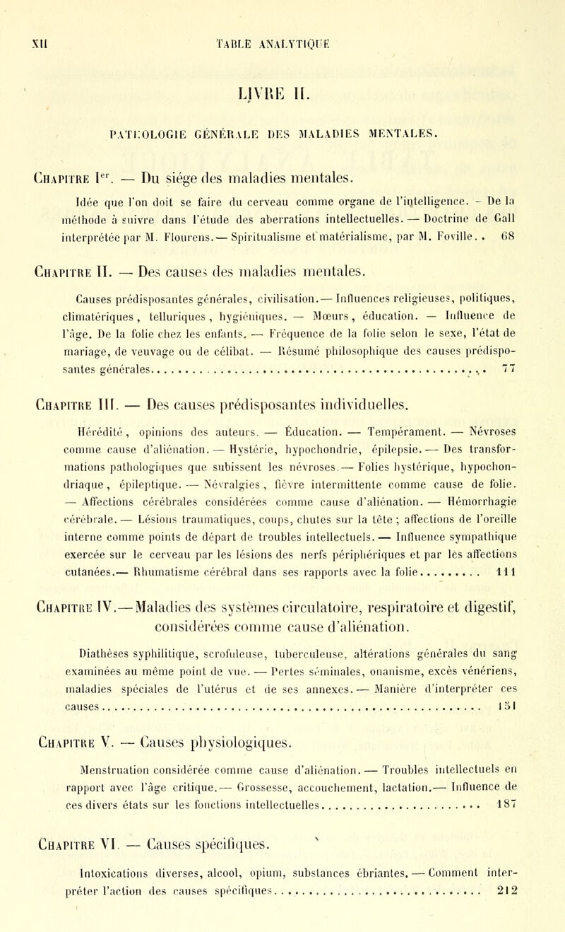 U\[\K H. I>ATi:OLOGIIÎ GÉNÉP.ALE DES MALADIES MENTALES. Chapitre P'. — Du siège des maladies mentales. Idée que l'on doit se faire du cerveau comme organe de l'intelligence. - De la mélhode à suivre dans l'étude des aberrations intellectuelles. — Doctrine de Gall interprétée par M. Fiourens.— Spiritualisme et matérialisme, par M. Foville. . 68 Chapitre II. — Des causes des maladies mentales. Causes prédisposantes générales, civilisation.— Influences religieuses, politiques, climatériques, telluriques, hygiéniques.— Mœurs, éducation. — Influence de l'âge. De la folie chez les enfants. — Fréquence de la folie selon le sexe, l'état de mariage, de veuvage ou de célibat. — Résumé philosophique des causes prédispo- santes générales 77 Chapitre III. — Des causes prédisposantes individuelles. Hérédité, opinions des auteurs. — Éducation. — Tempérament. — Névroses comme cause d'aliénation.— Hystérie, hypochondrie, épilepsie.— Des transfor- mations pathologiques que subissent les névroses.— Folies liystérique, hypochon- driaque, épileptique. — Névralgies, fièvre intermittente comme cause de folie. — Affections cérébrales considérées comme cause d'aliénation. — Hémorrhagie cérébrale. — Lésions traumatiques, coups, chutes sur la tète ; affections de l'oreille interne comme points de départ de troubles intellectuels.— Influence sympathique exercée sur le cerveau par les lésions des nerfs périphériques et par les affections cutanées.— Rhumatisme cérébral dans ses rapports avec la folie 111 Chapiti\e IV.—Maladies des systèmes circulatoire, respiratoire et digestif, considérées comme cause d'aliénation. Diathèses syphilitique, scrofideuse, tuberculeuse, altérations générales du sang examinées au même point de vue. — Pertes séminales, onanisme, excès vénériens, maladies spéciales de l'utérus et de ses annexes.— Manière d'interpréter ces causes 151 Chapitre V. — Causes physiologiques. Menstruation considérée comme cause d'aliénation. — Troubles intellectuels en rapport avec l'âge critique.— Grossesse, accouchement, lactation.— Influence de ces divers états sur les fonctions intellectuelles 187 Chapitre VI. — Causes spéciliques. Intoxications diverses, alcool, opium, substances ébriantes. — Comment inter- préter l'action des causes spécifiques. . 212