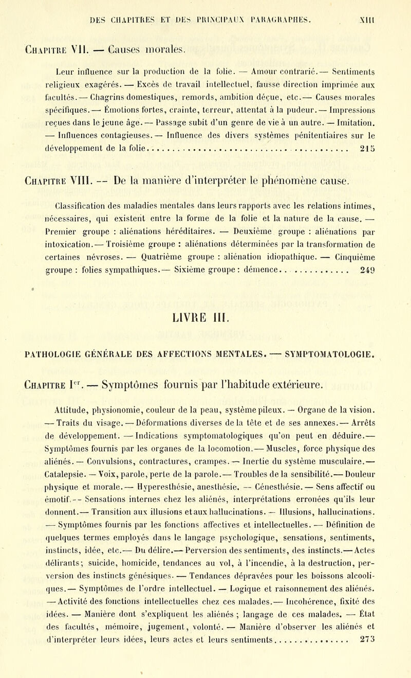 Chapitre Vil. —Causes morales. Leur influence sur la production de la folie. — Amour contrarié.— Sentiments religieux exagérés. — Excès de travail intellectuel, fausse direction imprimée aux facultés.— Chagrins domestiques, remords, ambition déçue, etc.— Causes morales spécifiques.—• Émotions fortes, crainte, terreur, attentat à la pudeur.— Impressions reçues dans le jeune âge.— Passage subit d'un genre de vie à un autre. — Imitation. — Influences contagieuses.— Influence des divers systèmes pénitentiaires sur le développement de la folie 215 Chapitriî VIII. — De la manière d'interpréter le phénomène cause. Classification des maladies mentales dans leurs rapports avec les relations intimes, nécessaires, qui existent entre la forme de la folie et la nature de la cause. — Premier groupe : aliénations héréditaires. — Deuxième groupe : aliénations par intoxication.— Troisième groupe : aliénations déterminées par la transformation de certaines névroses. — Quatrième groupe : aliénation idiopathique. — Cinquième groupe : folies sympathiques.— Sixième groupe : démence. . 249 LIVRE III. PATHOLOGIE GÉNÉRALE DES AFFECTIONS MENTALES. — SYMPTOMATOLOGIE. Chapitre I. — Symptômes fournis par l'habitude extérieure. Attitude, physionomie, couleur de la peau, système pileux. — Organe de la vision. — Traits du visage. — Déformations diverses delà tête et de ses annexes.— Arrêts de développement.—Indications symptomatologiques qu'on peut en déduire.— Symptômes fournis par les organes de la locomotion. — Muscles, force physique des aliénés.— Convulsions, contractures, crampes. — Inertie du système musculaire.— Catalepsie. —Voix, parole, perte de la parole.— Troubles de la sensibilité.— Douleur physique et morale.— Hyperesthésie, anesthésie. — Cénesthésie.— Sens affectif ou émotif,-- Sensations internes chez les aliénés, interprétations erronées qu'ils leur donnent.— Transition aux illusions et aux hallucinations. — Illusions, hallucinations. •— Symptômes fournis par les fonctions affectives et intellectuelles. — Définition de quelques termes employés dans le langage psychologique, sensations, sentiments, instincts, idée, etc.— Du délire.— Perversion des sentiments, des instincts.—Actes délirants; suicide, homicide, tendances au vol, à l'incendie, à la destruction, per- version des instincts génésiques. — Tendances dépravées pour les boissons alcooli- ques.— Symptômes de l'ordre intellectuel. — Logique et raisonnement des aliénés. — Activité des fonctions intellectuelles chez ces malades.— Incohérence, fixité des idées. — Manière dont s'expliquent les aliénés ; langage de ces malades. — État des facultés, mémoire, jugement, volonté.— Manière d'observer les aliénés et d'interpréter leurs idées, leurs actes et leurs sentiments 273