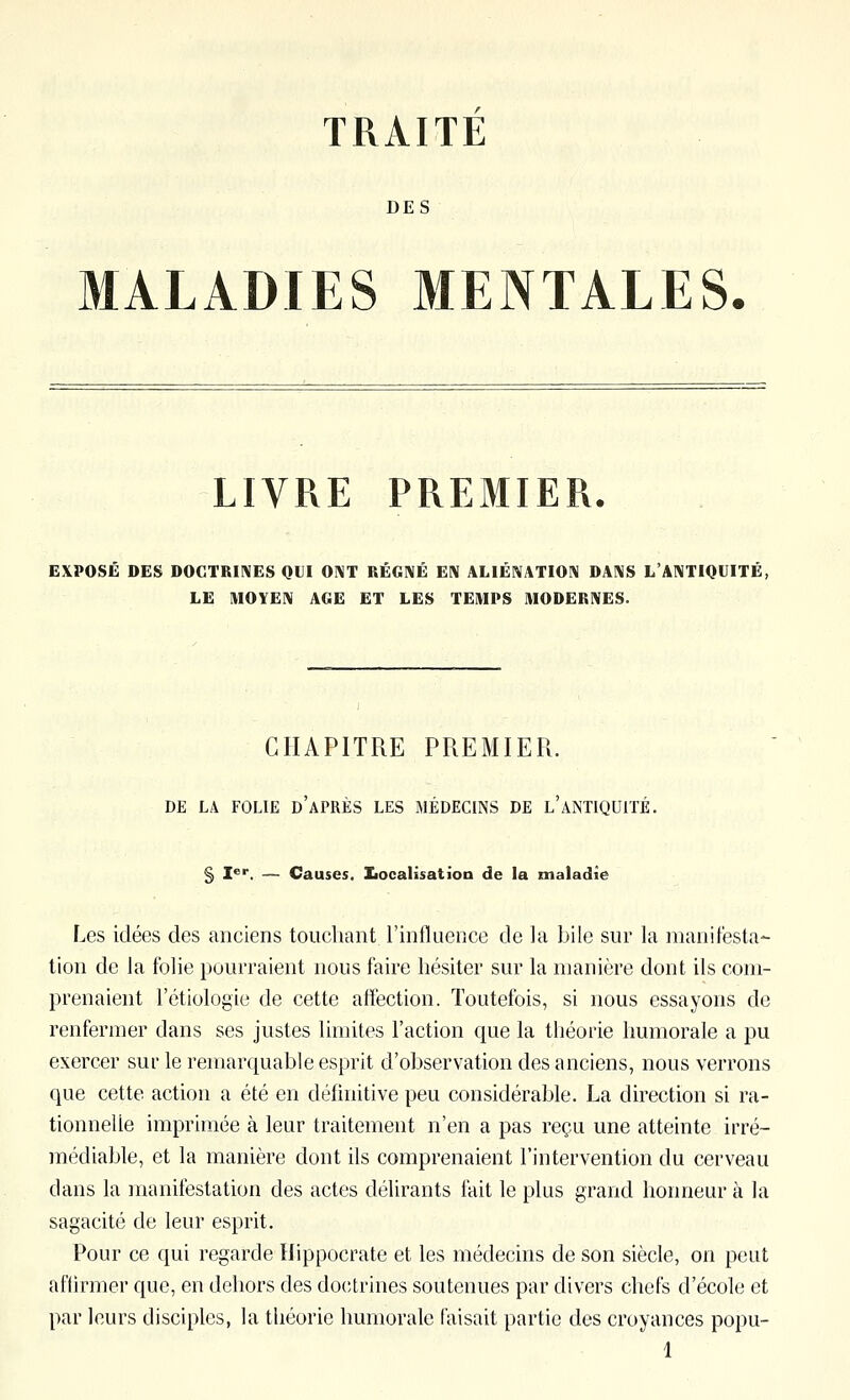 TRAITE DES MALADIES MENTALES. LIVRE PREMIER. EXPOSÉ DES DOCTRIIVES QLI 0!\T RÉGI\É EIV ALIÉIVATION DAMS L'AIVIIQUITÉ, LE IVIOYEIV AGE ET LES TEMPS MODERIVES. CHAPITRE PREMIER. DE LA FOLIE d'aPRÈS LES MÉDECINS DE l'ANTIQUITÉ. § 1^'. — Causes. Iiocalisation de la maladie Les idées des anciens touchant l'influence de la bile sur la manifesta- tion de la folie pourraient nous faire hésiter sur la manière dont ils com- prenaient 1 etiologie de cette affection. Toutefois, si nous essayons de renfermer dans ses justes limites l'action que la théorie humorale a pu exercer sur le remarquable esprit d'observation des anciens, nous verrons que cette action a été en définitive peu considérable. La direction si ra- tionnelle imprimée à leur traitement n'en a pas reçu une atteinte irré- médiable, et la manière dont ils comprenaient l'intervention du cerveau dans la manifestation des actes délirants l'ait le plus grand honneur à la sagacité de leur esprit. Pour ce qui regarde Hippocrate et les médecins de son siècle, on peut affirmer que, en dehors des doctrines soutenues par divers chefs d'école et par leurs disciples, la théorie humorale faisait partie des croyances popu-