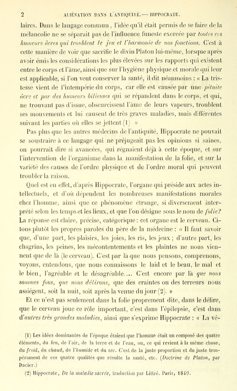 laires. Dans le langage commun , l'idée qu'il était permis de se faire de la mélancolie ne se séparait pas de l'influence funeste exercée par toutes ces humeurs cœres rjui troublent le jeu et l'harmonie de nos fonctions. C'est à cette manière de voir que sacrifie le divin Platon lui-même, lorsque après avoir émis les considérations les plus élevées sur les rapports qui existent entre le corps et l'âme, ainsi que sur l'hygiène physique et morale qui leur est applicable, si l'on veut conserver la santé, il dit néanmoins : « La tris- tesse vient de l'intempérie du corps, car elle est causée par une pituite ô.crs et par des humeurs bilieuses qui se répandent dans le corps, et qui, ne trouvant pas d'issue, obscurcissent l'àme de leurs vapeurs, troublent ses mouvements et lui causent de très graves maladies, mais différentes suivant les parties où elles se jettent (1) » Pas plus que les autres médecins de l'antiquité, Hippocrate ne pouvait se soustraire à ce langage qui ne préjugeait pas les opinions si saines, on pourrait dire si avancées, qui régnaient déjà à cette époque, et sur l'intervention de l'organisme dans la manifestation de la folie, et sur la variété des causes de Tordre physique et de l'ordre moral qui peuvent troubler la raison. Quel est en effet, d'après Hippocrate, l'organe qui préside aux actes in- tellectuels, et d'où dépendent les nombreuses manifestations morales chez l'homme, ainsi que ce phénomène étrange, si diversement inter- prété selon les temps et les lieux, et que l'on désigne sous le nom de folie? La réponse est claire, précise, catégorique : cet organe est le cerveau. Ci- tons plutôt les propres paroles du père de la médecine : « Il faut savoir que, d'une part, les plaisirs, les joies, les ris, les jeux ; d'autre part, les chagrins, les peines, les mécontentements et les plaintes ne nous vien- nent que de là (le cerveau). C'est par là que nous pensons, comprenons, voyons, entendons, que nous connaissons le laid et le beau, le mal et le bien, l'agréable et le désagréable.... C'est encore par là que nous sommes fous, que 7ious délirons, que des craintes ou des terreurs nous assiègent, soit la nuit, soit après la venue du jour (2). » Et ce n'est pas seulement dans la fuhe proprement dite, dans le délire, que le cerveau joue ce rôle important, c'est dans l'épilepsie, c'est dans à'autres très grandes maladies, ainsi que s'exprime Hippocrate : « La vé- [\) Les idées dominantes de l'époque étaient que l'homme était un composé des quatre éléments, du feu, de l'air, de la terre et de l'eau, ou, ce qui revient à la môme chose, du froid, du chaud, de Vhumide et du sec. C'est de la juste proportion et du juste tem- pérament de ces quatre qualités que résulte la santé, etc. {Doctrine de Platon, par Dacier.) (2) Hippocrate, De la maladie sacrée, traduciioii par Littrc. Paris, lSi9,