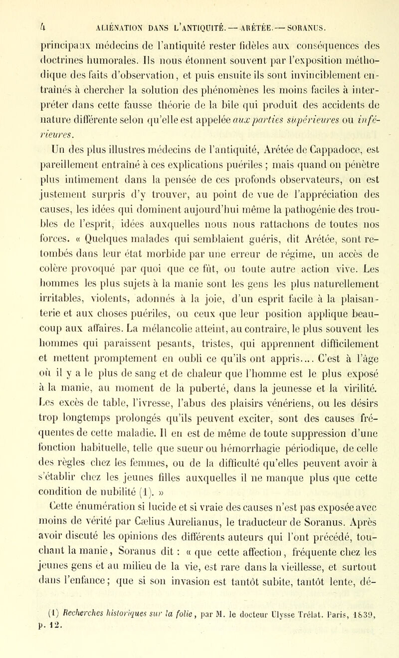 U ALIENATION DANS L ANTIQUITÉ.— ARÉÏÉE.— SORANUS. principaux médecins de l'antiquité rester fidèles aux conséquences des doctrines humorales. Ils nous étonnent souvent par l'exposition métho- dique des faits d'observation, et puis ensuite ils sont invinciblement en- traînés à chercher la solution des phénomènes les moins faciles à inter- préter dans cette fausse théorie de la bile qui produit des accidents de nature différente selon qu'elle est apyjelée aux parties supérieures ou infé- rieures. Un des plus illustres médecins de l'antiquité, Arétée de Cappadoce, est pareillement entraîné à ces explications puériles ; mais quand on pénètre plus intimement dans la pensée de ces profonds observateurs, on est justement surpris d'y trouver, au point de vue de l'appréciation des causes, les idées qui dominent aujourd'hui même la pathogénie des trou- bles de l'esprit, idées auxquelles nous nous rattachons de toutes nos forces. « Quelques malades qui semblaient guéris, dit Arétée, sont re- tombés dans leur état morbide par une erreur de régime, un accès de colère provoqué par quoi que ce fût, ou toute autre action vive. Les hommes les plus sujets à la manie sont les gens les plus naturellement irritables, violents, adonnés à la joie, d'un esprit facile à la plaisan- terie et aux choses puériles, ou ceux que leur position applique beau- coup aux affaires. La mélancolie atteint, au contraire, le plus souvent les hommes qui paraissent pesants, tristes, qui apprennent difficilement et mettent promptement en oubli ce qu'ils ont appris.... C'est à l'âge où il y a le plus de sang et de chaleur que l'homme est le plus exposé à la manie, au moment de la puberté, dans la jeunesse et la virilité. Les excès de table, l'ivresse, l'abus des plaisirs vénériens, ou les désirs trop longtemps prolongés qu'ils peuvent exciter, sont des causes fré- quentes de cette maladie. Il en est de même de toute suppression d'une fonction habituelle, telle que sueur ou hémorrhagie périodique, de celle des règles chez les femmes, ou de la difficulté qu'elles peuvent avoir à s'établir chez les jeunes filles auxquelles il ne manque plus que cette condition de nubilité (1), » Cette énumération si lucide et si vraie des causes n'est pas exposée avec moins de vérité par Caslius Aurelianus, le traducteur de Soranus. Après avoir discuté les opinions des différents auteurs qui l'ont précédé, tou- chant la manie, Soranus dit: a que cette affection, fréquente chez les jeunes gens et au milieu de la vie, est rare dans la vieillesse, et surtout dans l'enfance ; que si son invasion est tantôt subite, tantôt lente, dé- (1) Recherches historiques sur la folie, par M. le docteur Ulysse Trélat. Paris, 1S39, p. •12.