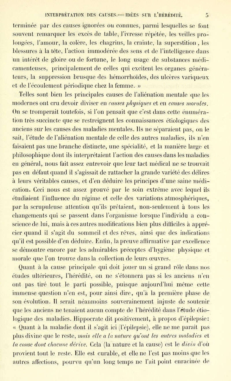 terminée par des causes ignorées ou connues, parmi lesquelles se font souvent remarquer les excès de table, l'ivresse répétée, les veilles pro- longées, l'amour, la colère, les chagrins, la crainte, la superstition, les blessures à la tête, l'action immodérée des sens et de l'intelligence dans un intérêt de gloire ou de fortune, le long usage de substances médi- camenteuses, principalement de celles qui excitent les organes généra- teurs, la suppression brusque des hémorrhoïdes, des ulcères variqueux et de l'écoulement périodique chez la femme. » Telles sont bien les principales causes de l'aliénation mentale que les modernes ont cru devoir diviser en causes physiques et en causes morales. On se tromperait toutefois, si l'on pensait que c'est dans cette énuméra- tion très succincte que se restreignent les connaissances étiologiques des anciens sur les causes des maladies mentales. Ils ne séparaient pas, on le sait, l'étude de l'aliénation mentale de celle des autres maladies, ils n'en faisaient pas une branche distincte, une spécialité, et la manière large et philosophique dont ils interprétaient l'action des causes dans les maladies en général, nous fait assez entrevoir que leur tact médical ne se trouvait pas en défaut quand il s'agissait de rattacher la grande variété des délires à leurs véritables causes, et d'en déduire les principes d'une saine médi- cation. Ceci nous est assez prouvé par le soin extrême avec lequel ils étudiaient l'intluence du régime et celle des variations atmosphériques, par la scrupuleuse attention qu'ils prêtaient, non-seulement à tous les changements qui se passent dans l'organisme lorsque l'individu a con- science de lui, mais à ces autres modifications bien plus diificiles à appré- cier quand il s'agit du sommeil et des rêves, ainsi que des indications qu'il est possible d'en déduire. Entln, la preuve affirmative par excellence se démontre encore par les admirables préceptes d'hygiène physique et morale que l'on trouve dans la collection de leurs œuvres. Quant à la cause principale qui doit jouer un si grand rôle dans nos études ultérieures, l'hérédité, on ne s'étonnera pas si les anciens n'en ont pas tiré tout le parti possible, puisque aujourd'hui même cette immense question n'en est, pour ainsi dire, qu'à la première phase de son évolution. 11 serait néanmoins souverainement injuste de soutenir que les anciens ne tenaient aucun compte de l'hérédité dans l'étude étio- logique des maladies. Hippocrate dit positivement, à propos d'épilepsie: « Quant à la maladie dont il s'agit ici (l'épilepsie), elle ne me paraît pas plus divine que le reste, mais elle a la nature qu'ont les autres maladies et la cause dont chacune dérive. Cela (la nature et la cause) est le divin d'où provient tout le reste. Elle est curable, et elle ne l'est pas moins que les autres affections, pourvu qu'un long temps ne l'ait point enracinée de