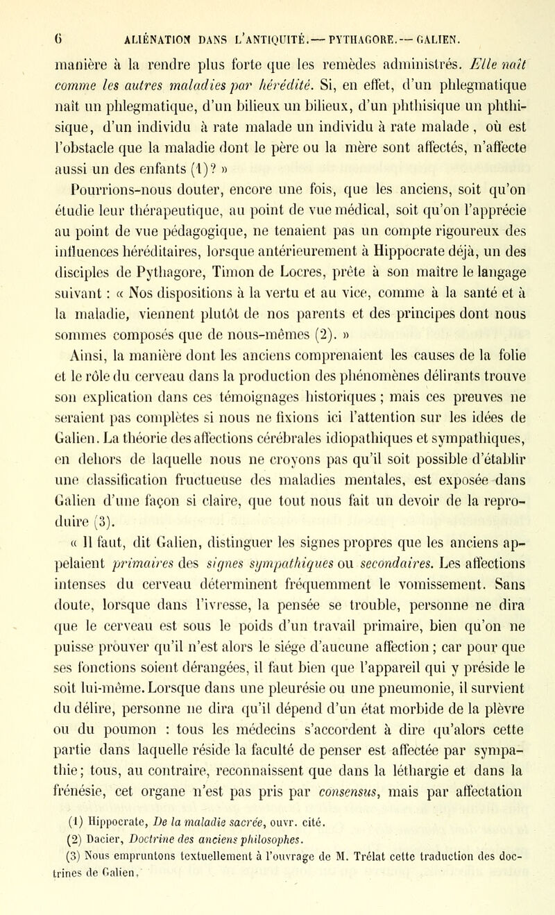 manière à la rendre plus forte que les remèdes administrés. Elle naît comme les autres maladies par hérédité. Si, en effet, d'un plilegmatique naît un plilegmatique, d'un bilieux un bilieux, d'un phthisique un phthi- sique, d'un individu à rate malade un individu à rate malade , où est l'obstacle que la maladie dont le père ou la mère sont affectés, n'affecte aussi un des enfants (1)? » Pourrions-nous douter, encore une fois, que les anciens, soit qu'on étudie leur thérapeutique, au point de vue médical, soit qu'on l'apprécie au point de vue pédagogique, ne tenaient pas un compte rigoureux des intluences héréditaires, lorsque antérieurement à Hippocrate déjà, un des disciples de Pythagore, Timon de Locres, prête à son maître le langage suivant : « Nos dispositions à la vertu et au vice, comme à la santé et à la maladie, viennent plutôt de nos parents et des principes dont nous sommes composés que de nous-mêmes (2). » Ainsi, la manière dont les anciens comprenaient les causes de la folie et le rôle du cerveau dans la production des phénomènes délirants trouve son explication dans ces témoignages historiques ; mais ces preuves ne seraient pas complètes si nous ne fixions ici l'attention sur les idées de Galien. La théorie des affections cérébrales idiopathiques et sympathiques, en dehors de laquelle nous ne croyons pas qu'il soit possible d'établir une classification fructueuse des maladies mentales, est exposée dans Galien d'une façon si claire, que tout nous fait un devoir de la repro- duire (3). « Il faut, dit Galien, distinguer les signes propres que les anciens ap- pelaient primaires des signes sympathiques ou secondaires. Les affections intenses du cerveau déterminent fréquemment le vomissement. Sans doute, lorsque dans l'ivresse, la pensée se trouble, personne ne dira que le cerveau est sous le poids d'un travail primaire, bien qu'on ne puisse prouver qu'il n'est alors le siège d'aucune affection ; car pour que ses fonctions soient dérangées, il faut bien que l'appareil qui y préside le soit lui-même. Lorsque dans une pleurésie ou une pneumonie, il survient du délire, personne ne dira qu'il dépend d'un état morbide de la plèvre ou du poumon : tous les médecins s'accordent à dire qu'alors cette partie dans laquelle réside la faculté de penser est affectée par sympa- thie; tous, au contraire, reconnaissent que dans la léthargie et dans la frénésie, cet organe n'est pas pris par consensus, mais par affectation (1) Hippocrate, De la maladie sacrée, ouvr. cité. (2) Dacier, Doctrine des anciens philosophes. (3) Nous empruntons textuellement à l'ouvrage de M. Trélat cette traduction des doc- trines de Galien,