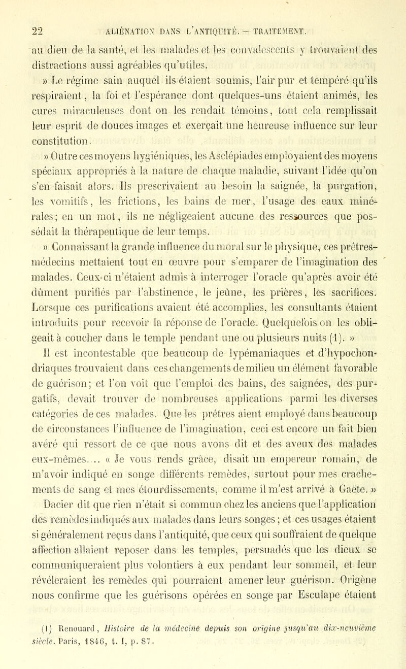 nu dieu de la santé, et les malades et les convalescents y trouvaient des distractions aussi agréables qu'utiles. » Le régime sain auquel ils étaient soumis, l'air pur et tempéré qu'ils respiraient, la foi et l'espérance dont quelques-uns étaient animés, les cures miraculeuses dont on les rendait témoins, tout cela remplissait leur esprit de douces images et exerçait une heureuse influence sur leur constitution. » Outre ces moyens hygiéniques, les Asclépiades employaient des moyens spéciaux appropriés à la nature de chaque maladie, suivant l'idée qu'on s'en faisait alors. Ils prescrivaient au besoin la saignée, la purgation, les vomitifs, les frictions, les bains de mer, l'usage des eaux miné^ raies ; en un mot, ils ne négligeaient aucune des ressources que pos- sédait la thérapeutique de leur temps. » Connaissant la grande influence du moral sur le physique, ces prêtres- médecins mettaient tout en œuvre pour s'emparer de l'imagination des malades. Ceux-ci n'étaient admis à interroger l'oracle qu'après avoir été dûment purifiés par l'abstinence, le jeûne, les prières, les sacrifices. Lorsque ces purifications avaient été accomplies, les consultants étaient introduits pour recevoir la réponse de l'oracle. Quelquefois on les obli- geait à coucher dans le temple pendant une ou plusieurs nuits (1). » Il est incontestable que beaucoup de lypémaniaques et d'hypochon- driaques trouvaient dans ces changements de milieu un élément favorable de guérison; et l'on voit que l'emploi des bains, des saignées, des pur- gatifs, devait trouver de nombreuses applications parmi les diverses catégories de ces malades. Que les prêtres aient employé dans beaucoup de circonstances l'influence de l'imagination, ceci est encore un fait bien avéré qui ressort de ce que nous avons dit et des aveux des malades eux-mêmes.... « Je vous rends grâce, disait un empereur romain, de m'avoir indiqué en songe différents remèdes, surtout pour mes crache- ments de sang et mes étourdissements, comme il m'est arrivé à Gaëte. » Dacier dit que rien n'était si commun chez les anciens que l'application des remèdes indiqués aux malades dans leurs songes ; et ces usages étaient si généralement reçus dans l'antiquité, que ceux qui souffraient de quelque affection allaient reposer dans les temples, persuadés que les dieux se communiqueraient plus volontiers à eux pendant leur sommeil, et leur révéleraient les remèdes qui pourraient amener leur guérison. Origène nous confirme que les guérisons opérées en songe par Esculape étaient (I) Renouard, Hisloire de la médecine depuis son origine jusqu'au dix-neuvième siècle. Paris, 1846, t. I, p. S.