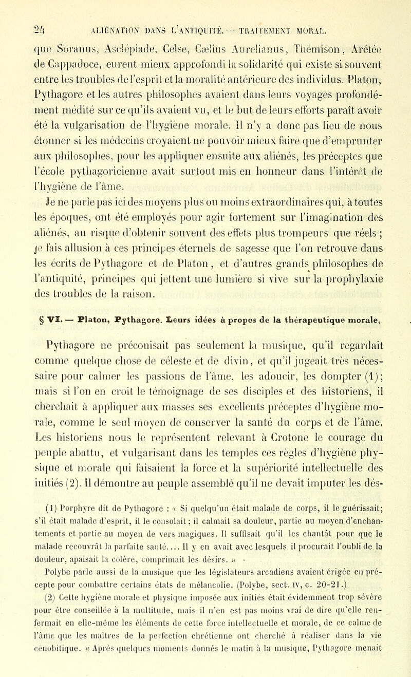 que Soranus, Asclépiade, Celse, Cailius Aurelianus, Thémison, Ârétée de Cappadoce, eurent mieux approfondi la solidarité qui existe si souvent entre les troubles de l'esprit et la moralité antérieure des individus. Platon, Pythagore et les autres philosophes avaient dans leurs voyages profondé- ment médité sur ce qu'ils avaient vu, et le but de leurs efforts paraît avoir été la vulgarisation de l'hygiène morale. 11 n'y a donc pas lieu de nous étonner si les médecins croyaient ne pouvoir mieux faire que d'emprunter aux philosophes, pour les appliquer ensuite aux aliénés, les préceptes que l'école pythagoricienne avait surtout mis en honneur dans l'intérêt de l'hygiène de l'àme. Je ne parle pas ici des moyens plus ou moins extraordinaires qui, à toutes les époques, ont été enqîloyés pour agir fortement sur l'imagination des aliénés, au risque d'obtenir souvent des effets plus trompeurs que réels ; je fais allusion à ces principes éternels de sagesse que l'on retrouve dans les écrits de Pythagore et de Platon, et d'autres grands philosophes de l'antiquité, principes qui jettent une lumière si vive sur la prophylaxie des troubles de la raison. § VI. — Platon, Pythagore. Iieurs idées à propos de la thérapeutique morale. Pythagore ne préconisait pas seulement la musique, qu'il regardait comme quelque chose de céleste et de divin, et qu'il jugeait très néces- saire pour calmer les passions de l'àme, les adoucir, les dompter (1); mais si l'on en croit le témoignage de ses disciples et des historiens, il cherchait à appliquer aux masses ses excellents préceptes d'hygiène mo- rale, comme le seul moyen de conserver la santé du corps et de l'âme. Les histoi'iens nous le représentent relevant à Crotone le courage du peuple abattu, et vulgarisant dans les temples ces règles d'hygiène phy- sique et morale qui faisaient la force et la supériorité intellectuelle des initiés (2). Il démontre au peuple assemblé qu'il ne devait imputer les dés- (1) Porphyre dit de Pythagore : '< Si quelqu'un était malade de corps, il le guérissait; s'il était malade d'esprit, il le consolait ; il calmait sa douleur, partie au moyen d'enchan- tements et partie au moyen de vers magiques. 11 suffisait qu'il les chantât pour que le malade recouvrât la parfaite santé 11 y en avait avec lesquels il procurait l'oubli de la douleur, apaisait la colère, comprimait les désirs. i> • Polybe parle aussi de la musique que les législateurs arcadiens avaient érigée en pré- cepte pour combattre certains états de mélancolie. (Polybe, sect. iv, c. 20-21.) (2) Cette hygiène morale et physique imposée aux initiés était évidemment trop sévère pour être conseillée à la multitude, mais il n'en est pas moins vrai de dire qu'elle ren- fermait en elle-même les éléments de cette force intellectuelle et morale, de ce calme de l'àme que les maîtres de la perfection chrétienne ont cherché à réaliser dans la vie cénobiLique. « Après quelques moments donnés le matin à la musique, Pythagore menait