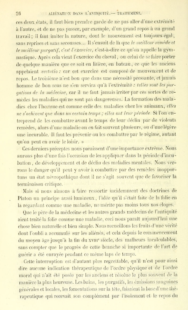 ces deux éîats, il faut bien prendre garde de ne pas aller d'une extrémité à l'autre, et de ne pas passer, par exemple, d'un grand repos à un grand travail; il faut imiter la nature, dont le mouvement est toujours égal, sans reprises et sans secousses... 11 s'ensuit de là que le meilleur remède et le rndlleur purgatif, c'est l'exercice, c'csl-à-dire ce qu'on appelle la gym- nastique. Après cela vient l'exercice du cheval, ou celui de se faire porter de quelque manière que ce soit en litière, en bateau, ce que les anciens appelaient vectatio : car cet exercice est composé de mouvement et de repos. Le troisième n'est bon que dans une nécessité pressante, et jamais homme de bon sens ne s'en servira qu'à l'extrémité .• telles sont les pur- gations de la médecine, car il ne faut jamais irriter par ces sortes de re- mèdes les maladies qui ne sont pas dangereuses. La formation des mala- dies chez l'homme est comme celle des maladies chez les animaux, elles ne s'achèvent que dans un certain temps ; elles ont leur période. Si l'on en- treprend de les combattre avant le temps de leur déchn par de violents remèdes, alors d'une maladie on en fait souvent plusieurs, ou d'une légère une incurable. Il faut les prévenir ou les combattre par le régime, autant qu'on peut en avoir le loisir. » Ces derniers préceptes nous paraissent d'une importance extrême. Nous aurons plus d'une fois l'occasion de les appliquer dans la période d'hicu- bation , de développement et de déclin des maladies mentales. Nous ver- rons le danger qu'd peut y avoir à combattre par des remèdes inoppor- tuns un état névropathique dont il ne s'agit souvent que de favoriser la terminaison critique. Mais si nous aimons à Faire ressortir incidemment des doctrines de Platon un principe aussi lumineux, l'idée qu'il s'était faite de la folie en la regardant comme une maladie, ne mérite pas moins tous nos éloges. Que le père de la médecine et les autres grands médecins de l'antiquité aient traité la folie comme une maladie, ceci nous paraît aujourd'hui une chose bien naturelle et bien simple. Nous recueillons les fruits d'une vérité dont l'oubli a accumulé sur les aliénés, et cela depuis le commencement du moyen âge jusqu'à la lîn du xvin siècle, des malheurs incalculables, sans compter que le progrès de cette branche si importante de l'art de guérir a été enrayée pendant ce même laps de temps. Cette interruption est d'autant plus regrettable, qu'il n'est pour ainsi dire aucune indication thérapeutique de l'ordre physique et de l'ordre moral qui n'ait été posée par les anciens et résolue le plus souvent de la manière la plus heureuse. Les bains, les purgatifs, les émissions sanguines générales et locales, les fomentations sur la tête, faisaient la base d'une thé- rapeutique qui recevait son complément par l'isolement et le repos du