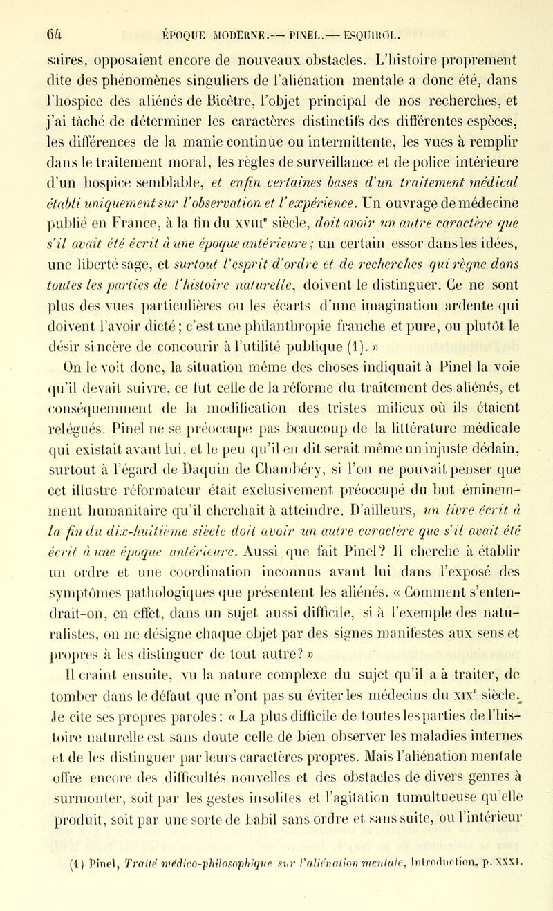 siiires, opposaient encore de nouveaux obstacles. L'histoire proprement dite des phénomènes singuhers de i'ahénation mentale a donc été, dans l'hospice des aliénés de Bicètre, l'objet principal de nos recherches, et j'ai tâché de déterminer les caractères distinctifs des différentes espèces, les différences de la manie continue ou intermittente, les vues à remplir dans le traitement moral, les règles de surveillance et de police intérieure d'un hospice semblable, et enfin certaines bases d'un traitement médical établi uniquement sur l'observation et l'expérience. Un ouvrage de médecine publié en France, à la lin du xviu' siècle, doit avoir un autre caractère que s'il avait été écrit à une époque antérieure ; un certain essor dans les idées, une liberté sage, et surtout l'esprit d'ordre et de recherches qui règne dans toutes les parties de l'histoire naturelle^ doivent le distinguer. Ce ne sont plus des vues particulières ou les écarts d'une imagination ardente qui doivent l'avoir dicté ; c'est une philanthropie franche et pure, ou plutôt le désir sincère de concourir àl'utiUté publique (1). » On le voit donc, la situation même des choses indiquait à Pinel la voie qu'il devait suivre, ce fut celle de la réforme du traitement des aliénés, et conséquemment de la modification des tristes milieux oti ils étaient relégués. Pinel ne se préoccupe pas beaucoup de la littérature médicale qui existait avant lui, et le peu qu'il eu dit serait même un injuste dédain, surtout à l'égard de Daquin de Chambéry, si l'on ne pouvait penser que cet iUustre réformateur était exclusivement préoccupé du but éminem- ment humanitaire qu'il clierchait à atteindre. D'ailleurs, un livre écrit à la fin du dix-huitième siècle doit avoir un autre caractère que s il avait été écrit à une époque antérieure. Aussi que fait Pinel? Il cherche à établir un ordre et une coordination inconnus avant lui dans l'exposé des symptômes pathologiques que présentent les aliénés. « Comment s'enten- drait-on, en effet, dans un sujet aussi difficile, si à l'exemple des natu- ralistes, on ne désigne chaque objet par des signes manifestes aux sens et propres à les distinguer de tout autre? » 11 craint ensuite, vu la nature complexe du sujet qu'il a à traiter, de tomber dans le défaut que n'ont pas su éviter les médecins du xix' siècle.^ Je cite ses propres paroles: « La plus difficile de toutes les parties del'liis- toire naturelle est sans doute celle de bien observer les maladies internes et de les distinguer par leurs caractères propres. Mais l'aliénation mentale offre encore des difficultés nouvelles et des obstacles de divers genres à surmonter, soit par les gestes insolites et l'agilalion tumultueuse qu'elle produit, soit par une sorte de babil sans ordre et sans suite, ou l'intérieur (1) Pinel, Trailp médico-philosophiqve mr l'aliénalinn mentcûe, InirndiictioiTu p. XXM.