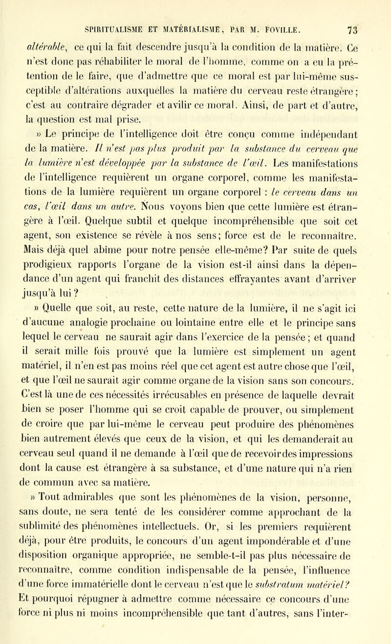 altérable, ce qui la fait descendre jusqu'à la condition de la matière. Ce n'est donc pas réhabiliter le moral de l'homme, comme on a eu la pré- tention de le taire, que d'admettre que ce moral est par hii-méme sus- ceptible d'altérations auxquelles la matière du cerveau reste étrangère ; c'est au contraire dégrader et avilir ce moral. Ainsi, de part et d'autre, la question est mal prise. » Le principe de l'intelligence doit être conçu comme indépendant de la matière. Il n est pas plus produit par la substance du cerveau que la lumière n'est développée par la substance de l'œil. Les manifestations de l'intelligence requièrent un organe corporel, comme les manifesta- tions de la lumière requièrent un organe corporel : le cerveau dans un cas, l'œil dans un autre. Nous voyons bien que cette lumière est étran- gère à l'œil. Quelque subtil et quelque incompréhensible que soit cet agent, son existence se révèle à nos sens; force est de le reconnaître. Mais déjà quel abîme pour notre pensée elle-même? Par suite de quels prodigieux rapports l'organe de la vision est-il ainsi dans la dépen- dance d'un agent qui franchit des distances effrayantes avant d'arriver jusqu'à lui ? , . » Quelle que soit, au reste, cette nature de la lumière, il ne s'agit ici d'aucune analogie prochaine ou lointaine entre elle et le principe sans lequel le cerveau ne saurait agir dans l'exercice de la pensée ; et quand il serait mille fois prouvé que la lumière est simplement un agent matériel, il n'en est pas moins réel que cet agent est autre chose que l'œil, et que l'œil ne saurait agir comme organe de la vision sans son concours. C'est là une de ces nécessités irrécusables en présence de laquelle devrait bien se poser l'homme qui se croit capable de prouver, ou simplement de croire que par lui-même le cerveau peut produire des phénomènes bien autrement élevés que ceux de la vision, et qui les demanderait au cerveau seul quand il ne demande à l'œil que de recevoir des impressions dont la cause est étrangère à sa substance, et d'une nature qui n'a rien de commun avec sa matière. » Tout admirables que sont les phénomènes de la vision, personne, sans doute, ne sera tenté de les considérer comme approchant de la sublimité des phénomènes intellectuels. Or, si les premiers requièrent déjà, pour être produits, le concours d'un agent impondérable et d'une disposition organique appropriée, ne semble-t-il pas plus nécessaire de reconnaître, comme condition indispensable de la pensée, l'influence d'une force immatérielle dont le cerveau w' e?>l ({wela substratum matériel? Et pourquoi répugner à admettre comme nécessaire ce concours d'une force ni plus ni moins incompréhensible que tant d'autres, sans Tinter-