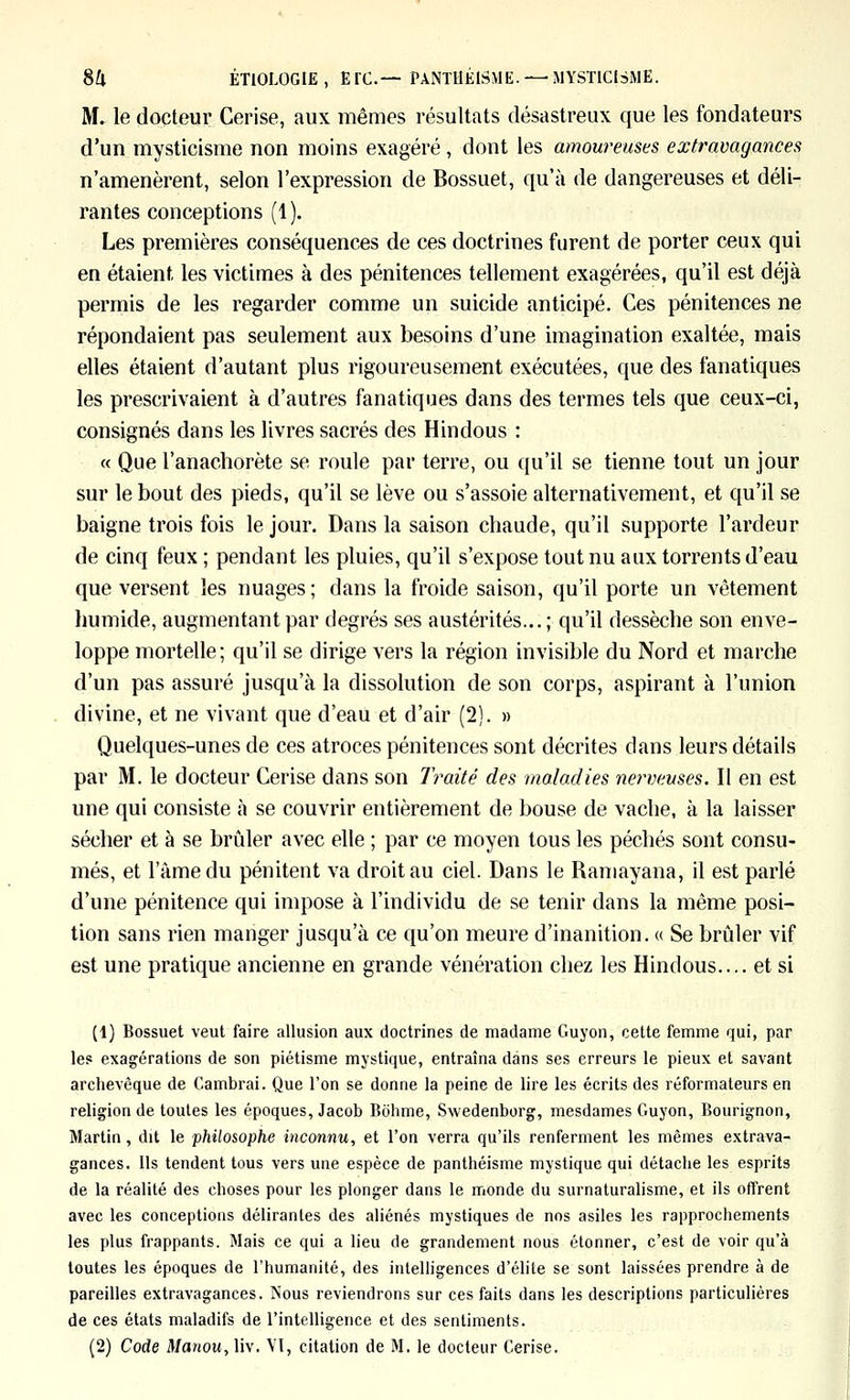 8U ÉTIOLOGIE, Ere— PANTHÉISME. —MYSTICISME. M. le docteur Cerise, aux mêmes résultats désastreux que les fondateurs d'un mysticisme non moins exagéré , dont les amoureuses extravagances n'amenèrent, selon l'expression de Bossuet, qu'à de dangereuses et déli- rantes conceptions (1). Les premières conséquences de ces doctrines furent de porter ceux qui en étaient les victimes à des pénitences tellement exagérées, qu'il est déjà permis de les regarder comme un suicide anticipé. Ces pénitences ne répondaient pas seulement aux besoins d'une imagination exaltée, mais elles étaient d'autant plus rigoureusement exécutées, que des fanatiques les prescrivaient à d'autres fanatiques dans des termes tels que ceux-ci, consignés dans les livres sacrés des Hindous : « Que l'anachorète se roule par terre, ou qu'il se tienne tout un jour sur le bout des pieds, qu'il se lève ou s'assoie alternativement, et qu'il se baigne trois fois le jour. Dans la saison chaude, qu'il supporte l'ardeur de cinq feux ; pendant les pluies, qu'il s'expose tout nu aux torrents d'eau que versent les nuages; dans la froide saison, qu'il porte un vêtement humide, augmentant par degrés ses austérités... ; qu'il dessèche son enve- loppe mortelle; qu'il se dirige vers la région invisible du Nord et marche d'un pas assuré jusqu'à la dissolution de son corps, aspirant à l'union divine, et ne vivant que d'eau et d'air (2). » Quelques-unes de ces atroces pénitences sont décrites dans leurs détails par M. le docteur Cerise dans son Traité des maladies nerveuses. Il en est une qui consiste à se couvrir entièrement de bouse de vache, à la laisser sécher et à se brûler avec elle ; par ce moyen tous les péchés sont consu- més, et l'àmedu pénitent va droit au ciel. Dans le Ramayana, il est parlé d'une pénitence qui impose à l'individu de se tenir dans la même posi- tion sans rien manger jusqu'à ce qu'on meure d'inanition. « Se brûler vif est une pratique ancienne en grande vénération chez les Hindous.... et si (1) Bossuet veut faire allusion aux doctrines de madame Guyon, cette femme qui, par les exagérations de son piétisme mystique, entraîna dans ses erreurs le pieux et savant archevêque de Cambrai. Que l'on se donne la peine de lire les écrits des réformateurs en religion de toutes les époques, Jacob Bohme, Swedenborg, mesdames Guyon, Bourignon, Martin, dit le philosophe inconnu, et Ton verra qu'ils renferment les mêmes extrava- gances. Ils tendent tous vers une espèce de panthéisme mystique qui détache les esprits de la réalité des choses pour les plonger dans le monde du surnaturalisme, et ils offrent avec les conceptions délirantes des aliénés mystiques de nos asiles les rapprochements les plus frappants. Mais ce qui a lieu de grandement nous étonner, c'est de voir qu'à toutes les époques de l'humanité, des intelligences d'élite se sont laissées prendre à de pareilles extravagances. Nous reviendrons sur ces faits dans les descriptions particulières de ces états maladifs de l'intelligence et des sentiments. (2) Code Manou, liv. VI, citation de M. le docteur Cerise.