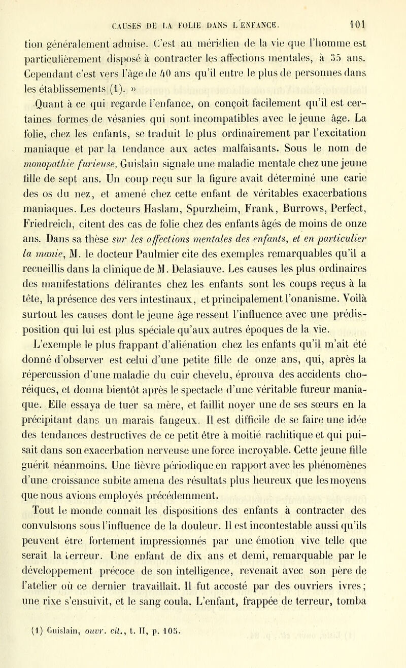 tion généralenient admise. C'est au méridien de la vie que l'homine est particulièrement dis})osé à contracter les affections mentales, à 35 ans. Cependant c'est vers l'âge de UO ans qu'il entre le plus de personnes dans les établissements (1). » Quant à ce qui regarde l'enfance, on conçoit facilement qu'il est cer- taines formes de vésanies qui sont incompatibles avec le jeune âge. La folie, chez les enfants, se traduit le plus ordinairement par l'excitation maniaque et par la tendance aux actes malfaisants. Sous le nom de îHonopat/iie furieuse, Guislain signale une maladie mentale chez une jeune fille de sept ans. Un coup reçu sur la figure avait déterminé une carie des os du nez, et amené chez cette enfant de véritables exacerbations maniaques. Les docteurs Haslam, Spurzheim, Frank, Burrows, Perfect, Friedreich, citent des cas de folie chez des enfants âgés de moins de onze ans. Dans sa thèse sw les affections mentales des enfants, et en particulier la manie, M. le docteur Paulmier cite des exemples remarquables qu'il a recueiUis dans la clinique de M. Delasiauve. Les causes les plus ordinaires des manifestations délirantes chez les enfants sont les coups reçus à la tête, la présence des vers intestinaux, et principalement l'onanisme. Voilà surtout les causes dont le jeune âge ressent l'influence avec une prédis- position qui lui est plus spéciale qu'aux autres époques de la vie. L'exemple le plus frappant d'aliénation chez les enfants qu'il m'ait été donné d'observer est celui d'une petite fille de onze ans, qui, après la répercussion d'une maladie du cuir chevelu, éprouva des accidents clio- réiques, et donna bientôt après le spectacle d'une véritable fureur mania- que. Elle essaya de tuer sa mère, et faillit noyer une de ses sœurs en la précipitant dans un marais fangeux. Il est difficile de se faire une idée des tendances destructives de ce petit être à moitié rachitique et qui pui- sait dans son exacerbation nerveuse une force incroyable. Cette jeune tille guérit néanmoins. Une lièvre périodique en rapport avec les phénomènes d'une croissance subite amena des résultats plus heureux que les moyens que nous avions employés précédemment. Tout le monde connaît les dispositions des enfants à contracter des convulsions sous l'influence de la douleur. 11 est incontestable aussi qu'ils peuvent être fortement impressionnés par une émotion vive telle que serait la terreur. Une enfant de dix ans et demi, remarquable par le développement précoce de son intelligence, revenait avec son père de l'atelier où ce dernier travaillait. Il fut accosté par des ouvriers ivres; une rixe s'ensuivit, et le sang coula. L'enfant, frappée de terreur, tomba